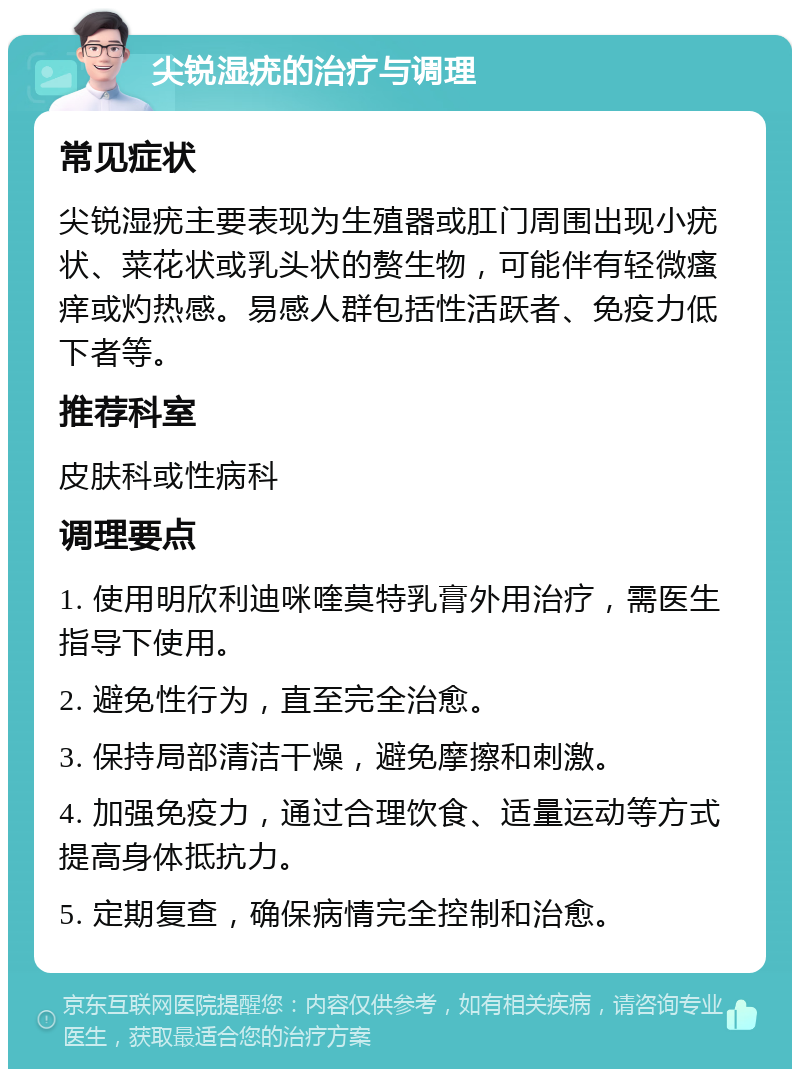 尖锐湿疣的治疗与调理 常见症状 尖锐湿疣主要表现为生殖器或肛门周围出现小疣状、菜花状或乳头状的赘生物，可能伴有轻微瘙痒或灼热感。易感人群包括性活跃者、免疫力低下者等。 推荐科室 皮肤科或性病科 调理要点 1. 使用明欣利迪咪喹莫特乳膏外用治疗，需医生指导下使用。 2. 避免性行为，直至完全治愈。 3. 保持局部清洁干燥，避免摩擦和刺激。 4. 加强免疫力，通过合理饮食、适量运动等方式提高身体抵抗力。 5. 定期复查，确保病情完全控制和治愈。