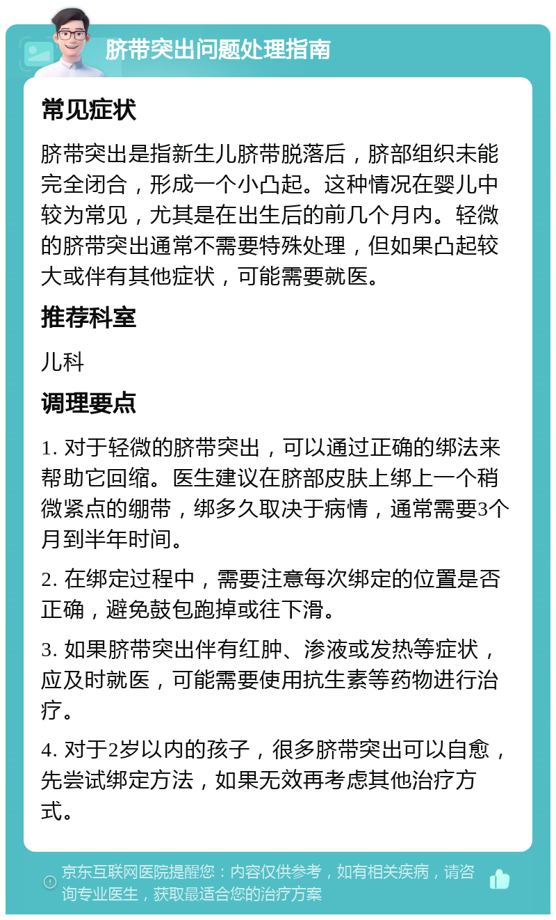 脐带突出问题处理指南 常见症状 脐带突出是指新生儿脐带脱落后，脐部组织未能完全闭合，形成一个小凸起。这种情况在婴儿中较为常见，尤其是在出生后的前几个月内。轻微的脐带突出通常不需要特殊处理，但如果凸起较大或伴有其他症状，可能需要就医。 推荐科室 儿科 调理要点 1. 对于轻微的脐带突出，可以通过正确的绑法来帮助它回缩。医生建议在脐部皮肤上绑上一个稍微紧点的绷带，绑多久取决于病情，通常需要3个月到半年时间。 2. 在绑定过程中，需要注意每次绑定的位置是否正确，避免鼓包跑掉或往下滑。 3. 如果脐带突出伴有红肿、渗液或发热等症状，应及时就医，可能需要使用抗生素等药物进行治疗。 4. 对于2岁以内的孩子，很多脐带突出可以自愈，先尝试绑定方法，如果无效再考虑其他治疗方式。