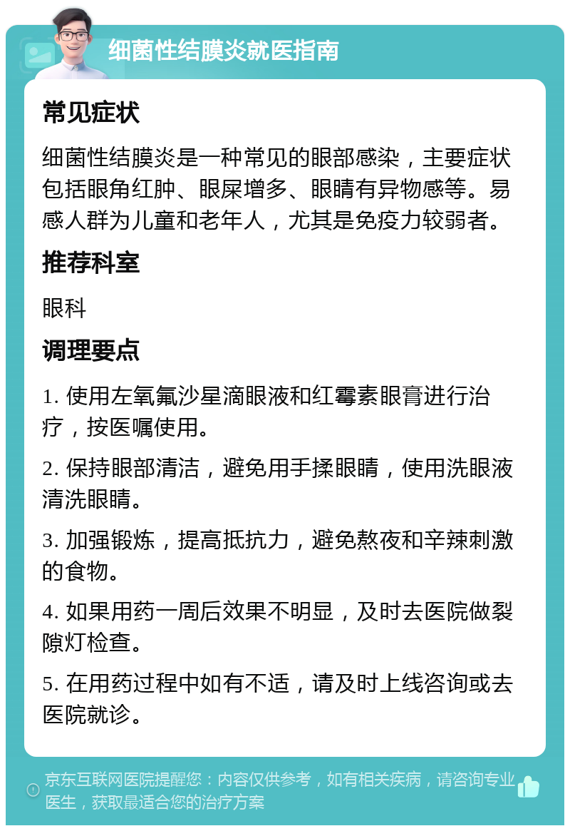 细菌性结膜炎就医指南 常见症状 细菌性结膜炎是一种常见的眼部感染，主要症状包括眼角红肿、眼屎增多、眼睛有异物感等。易感人群为儿童和老年人，尤其是免疫力较弱者。 推荐科室 眼科 调理要点 1. 使用左氧氟沙星滴眼液和红霉素眼膏进行治疗，按医嘱使用。 2. 保持眼部清洁，避免用手揉眼睛，使用洗眼液清洗眼睛。 3. 加强锻炼，提高抵抗力，避免熬夜和辛辣刺激的食物。 4. 如果用药一周后效果不明显，及时去医院做裂隙灯检查。 5. 在用药过程中如有不适，请及时上线咨询或去医院就诊。