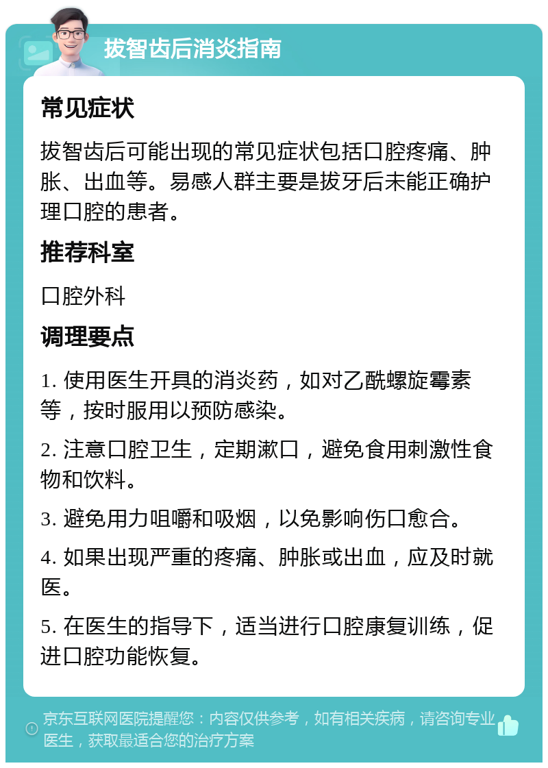 拔智齿后消炎指南 常见症状 拔智齿后可能出现的常见症状包括口腔疼痛、肿胀、出血等。易感人群主要是拔牙后未能正确护理口腔的患者。 推荐科室 口腔外科 调理要点 1. 使用医生开具的消炎药，如对乙酰螺旋霉素等，按时服用以预防感染。 2. 注意口腔卫生，定期漱口，避免食用刺激性食物和饮料。 3. 避免用力咀嚼和吸烟，以免影响伤口愈合。 4. 如果出现严重的疼痛、肿胀或出血，应及时就医。 5. 在医生的指导下，适当进行口腔康复训练，促进口腔功能恢复。