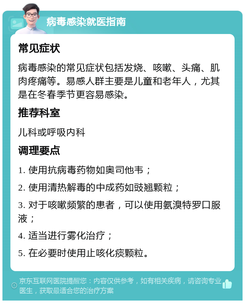 病毒感染就医指南 常见症状 病毒感染的常见症状包括发烧、咳嗽、头痛、肌肉疼痛等。易感人群主要是儿童和老年人，尤其是在冬春季节更容易感染。 推荐科室 儿科或呼吸内科 调理要点 1. 使用抗病毒药物如奥司他韦； 2. 使用清热解毒的中成药如豉翘颗粒； 3. 对于咳嗽频繁的患者，可以使用氨溴特罗口服液； 4. 适当进行雾化治疗； 5. 在必要时使用止咳化痰颗粒。