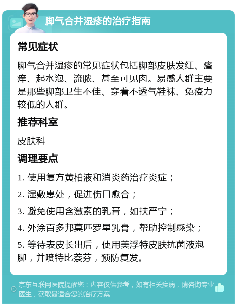 脚气合并湿疹的治疗指南 常见症状 脚气合并湿疹的常见症状包括脚部皮肤发红、瘙痒、起水泡、流脓、甚至可见肉。易感人群主要是那些脚部卫生不佳、穿着不透气鞋袜、免疫力较低的人群。 推荐科室 皮肤科 调理要点 1. 使用复方黄柏液和消炎药治疗炎症； 2. 湿敷患处，促进伤口愈合； 3. 避免使用含激素的乳膏，如扶严宁； 4. 外涂百多邦莫匹罗星乳膏，帮助控制感染； 5. 等待表皮长出后，使用美浮特皮肤抗菌液泡脚，并喷特比萘芬，预防复发。