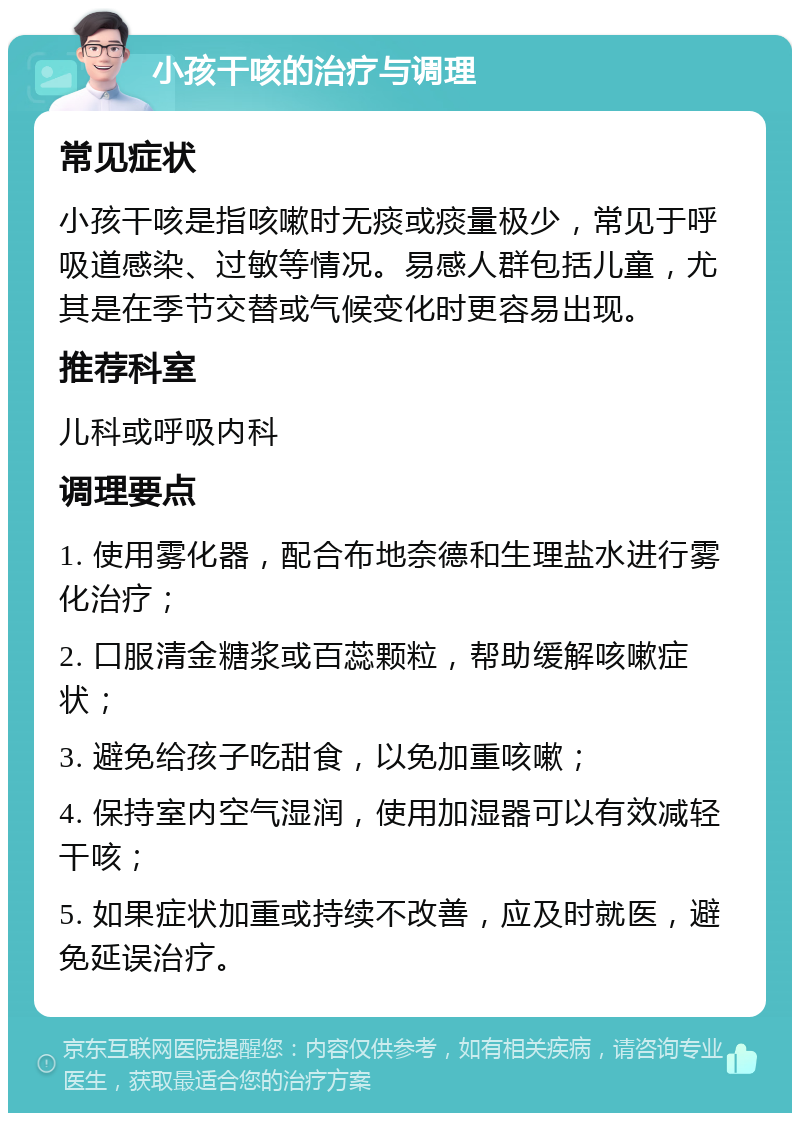 小孩干咳的治疗与调理 常见症状 小孩干咳是指咳嗽时无痰或痰量极少，常见于呼吸道感染、过敏等情况。易感人群包括儿童，尤其是在季节交替或气候变化时更容易出现。 推荐科室 儿科或呼吸内科 调理要点 1. 使用雾化器，配合布地奈德和生理盐水进行雾化治疗； 2. 口服清金糖浆或百蕊颗粒，帮助缓解咳嗽症状； 3. 避免给孩子吃甜食，以免加重咳嗽； 4. 保持室内空气湿润，使用加湿器可以有效减轻干咳； 5. 如果症状加重或持续不改善，应及时就医，避免延误治疗。