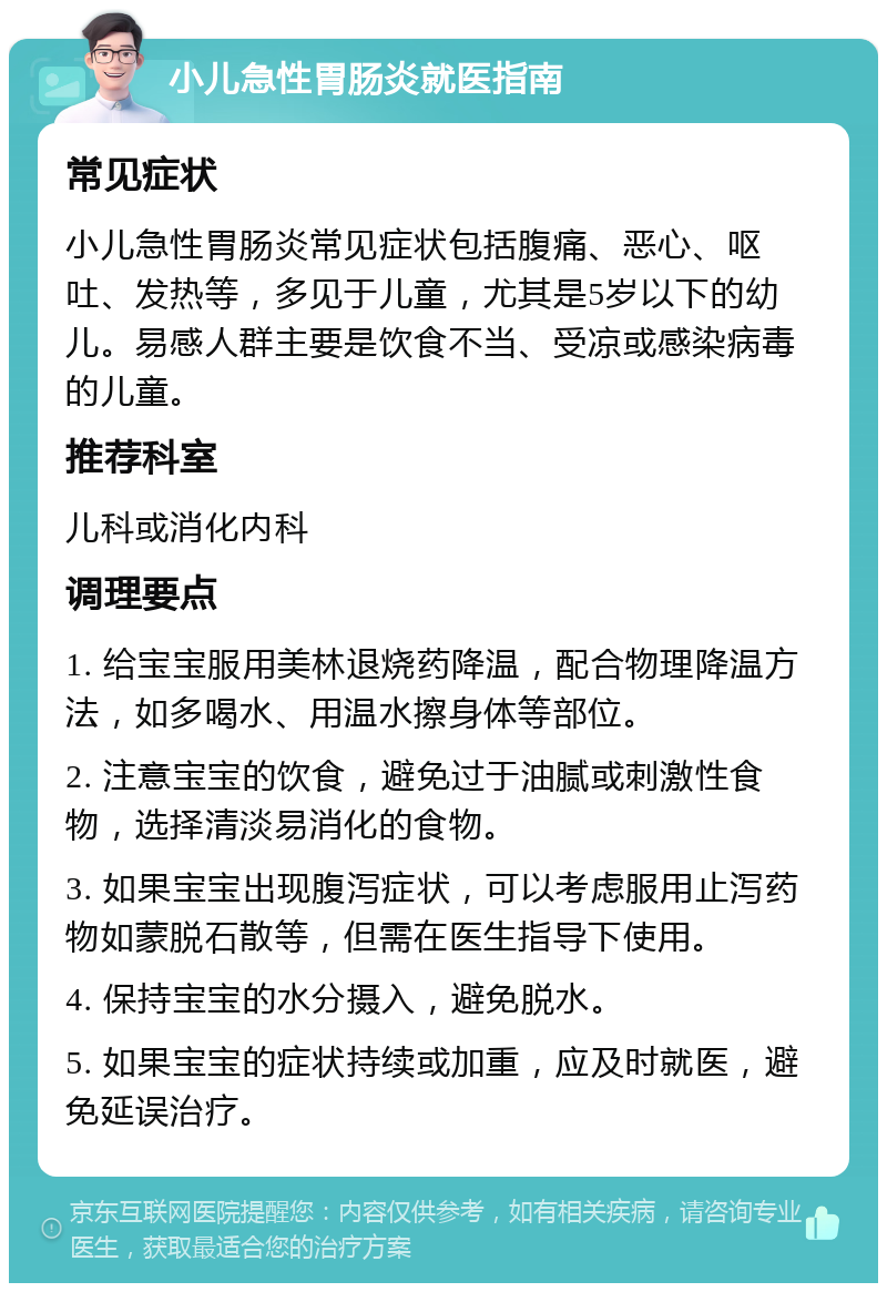 小儿急性胃肠炎就医指南 常见症状 小儿急性胃肠炎常见症状包括腹痛、恶心、呕吐、发热等，多见于儿童，尤其是5岁以下的幼儿。易感人群主要是饮食不当、受凉或感染病毒的儿童。 推荐科室 儿科或消化内科 调理要点 1. 给宝宝服用美林退烧药降温，配合物理降温方法，如多喝水、用温水擦身体等部位。 2. 注意宝宝的饮食，避免过于油腻或刺激性食物，选择清淡易消化的食物。 3. 如果宝宝出现腹泻症状，可以考虑服用止泻药物如蒙脱石散等，但需在医生指导下使用。 4. 保持宝宝的水分摄入，避免脱水。 5. 如果宝宝的症状持续或加重，应及时就医，避免延误治疗。