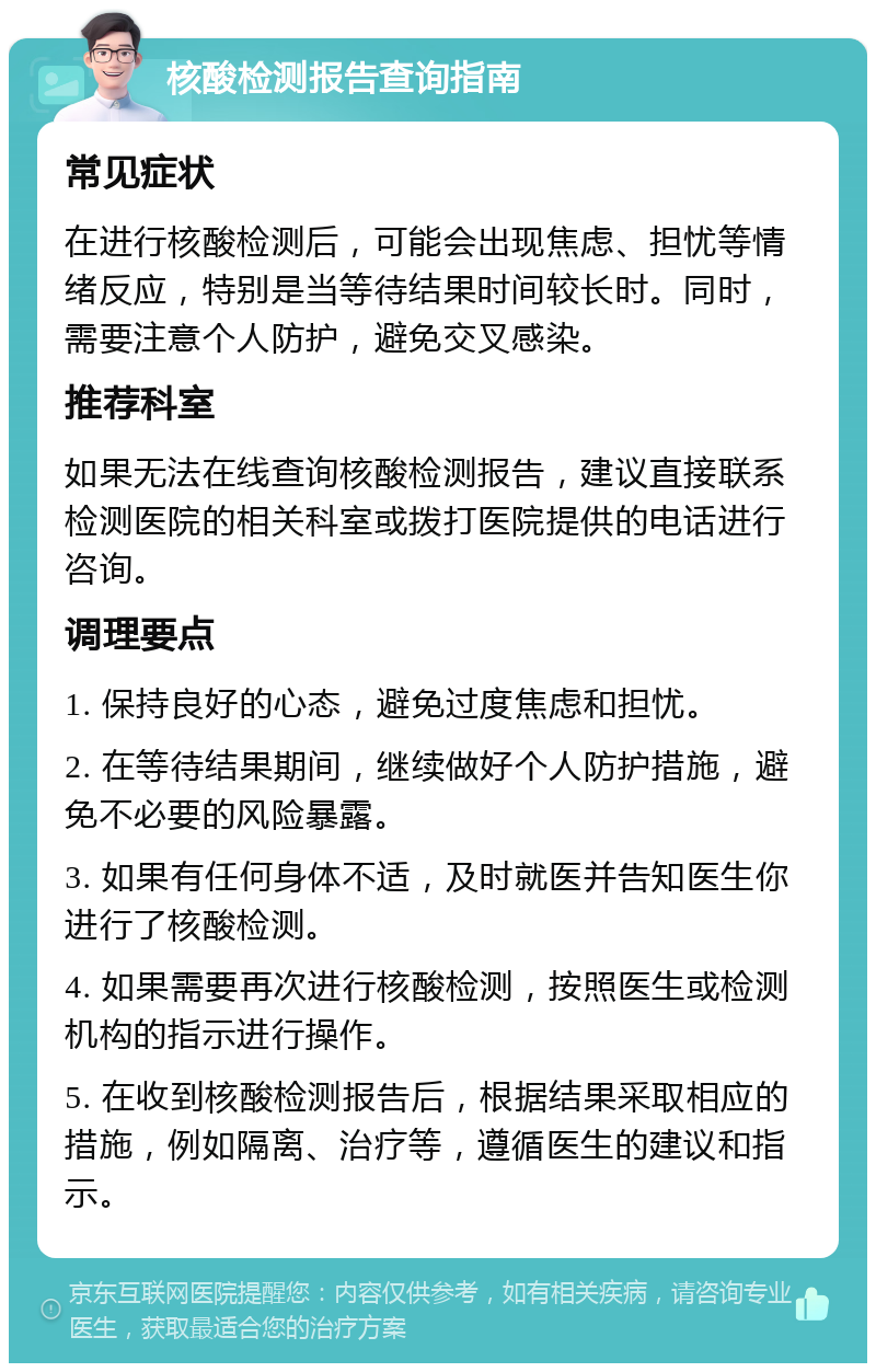 核酸检测报告查询指南 常见症状 在进行核酸检测后，可能会出现焦虑、担忧等情绪反应，特别是当等待结果时间较长时。同时，需要注意个人防护，避免交叉感染。 推荐科室 如果无法在线查询核酸检测报告，建议直接联系检测医院的相关科室或拨打医院提供的电话进行咨询。 调理要点 1. 保持良好的心态，避免过度焦虑和担忧。 2. 在等待结果期间，继续做好个人防护措施，避免不必要的风险暴露。 3. 如果有任何身体不适，及时就医并告知医生你进行了核酸检测。 4. 如果需要再次进行核酸检测，按照医生或检测机构的指示进行操作。 5. 在收到核酸检测报告后，根据结果采取相应的措施，例如隔离、治疗等，遵循医生的建议和指示。