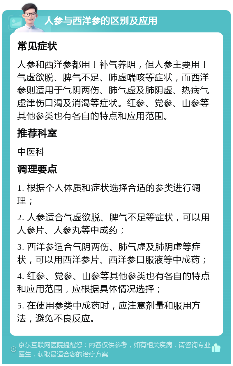 人参与西洋参的区别及应用 常见症状 人参和西洋参都用于补气养阴，但人参主要用于气虚欲脱、脾气不足、肺虚喘咳等症状，而西洋参则适用于气阴两伤、肺气虚及肺阴虚、热病气虚津伤口渴及消渴等症状。红参、党参、山参等其他参类也有各自的特点和应用范围。 推荐科室 中医科 调理要点 1. 根据个人体质和症状选择合适的参类进行调理； 2. 人参适合气虚欲脱、脾气不足等症状，可以用人参片、人参丸等中成药； 3. 西洋参适合气阴两伤、肺气虚及肺阴虚等症状，可以用西洋参片、西洋参口服液等中成药； 4. 红参、党参、山参等其他参类也有各自的特点和应用范围，应根据具体情况选择； 5. 在使用参类中成药时，应注意剂量和服用方法，避免不良反应。