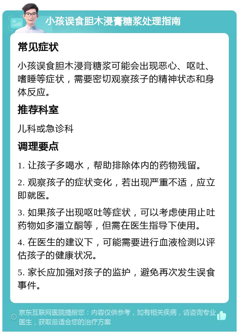 小孩误食胆木浸膏糖浆处理指南 常见症状 小孩误食胆木浸膏糖浆可能会出现恶心、呕吐、嗜睡等症状，需要密切观察孩子的精神状态和身体反应。 推荐科室 儿科或急诊科 调理要点 1. 让孩子多喝水，帮助排除体内的药物残留。 2. 观察孩子的症状变化，若出现严重不适，应立即就医。 3. 如果孩子出现呕吐等症状，可以考虑使用止吐药物如多潘立酮等，但需在医生指导下使用。 4. 在医生的建议下，可能需要进行血液检测以评估孩子的健康状况。 5. 家长应加强对孩子的监护，避免再次发生误食事件。