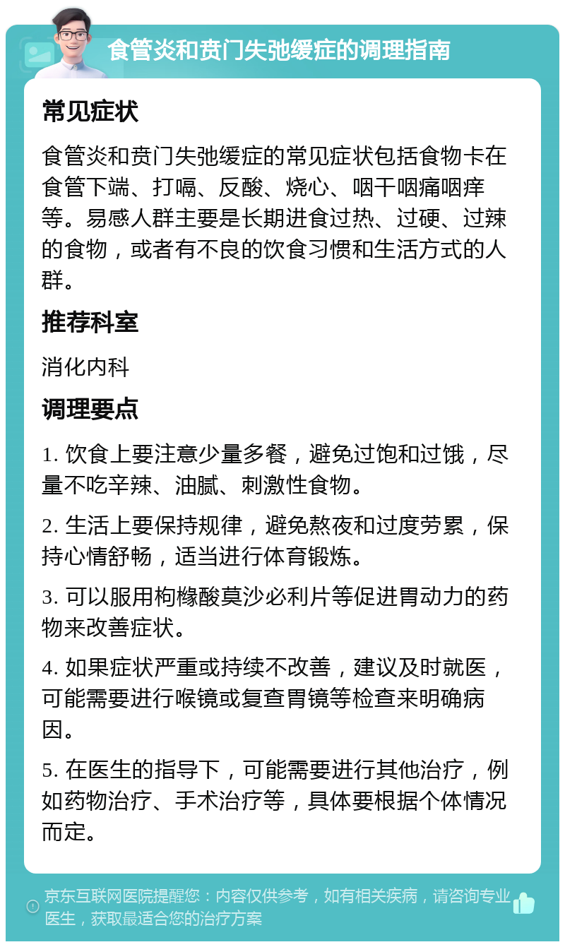 食管炎和贲门失弛缓症的调理指南 常见症状 食管炎和贲门失弛缓症的常见症状包括食物卡在食管下端、打嗝、反酸、烧心、咽干咽痛咽痒等。易感人群主要是长期进食过热、过硬、过辣的食物，或者有不良的饮食习惯和生活方式的人群。 推荐科室 消化内科 调理要点 1. 饮食上要注意少量多餐，避免过饱和过饿，尽量不吃辛辣、油腻、刺激性食物。 2. 生活上要保持规律，避免熬夜和过度劳累，保持心情舒畅，适当进行体育锻炼。 3. 可以服用枸橼酸莫沙必利片等促进胃动力的药物来改善症状。 4. 如果症状严重或持续不改善，建议及时就医，可能需要进行喉镜或复查胃镜等检查来明确病因。 5. 在医生的指导下，可能需要进行其他治疗，例如药物治疗、手术治疗等，具体要根据个体情况而定。