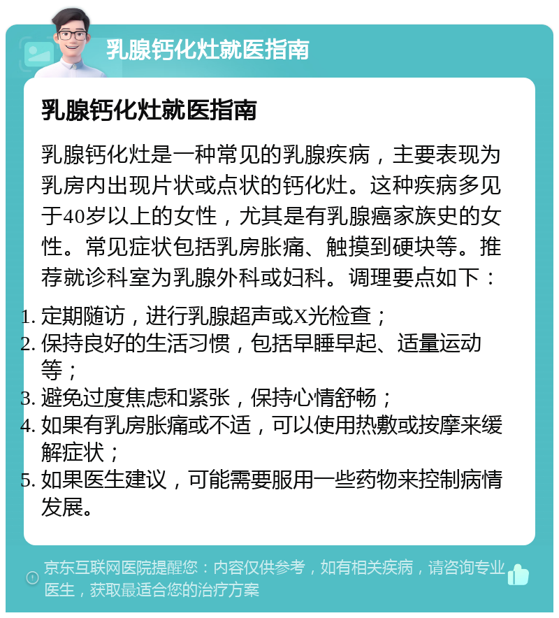 乳腺钙化灶就医指南 乳腺钙化灶就医指南 乳腺钙化灶是一种常见的乳腺疾病，主要表现为乳房内出现片状或点状的钙化灶。这种疾病多见于40岁以上的女性，尤其是有乳腺癌家族史的女性。常见症状包括乳房胀痛、触摸到硬块等。推荐就诊科室为乳腺外科或妇科。调理要点如下： 定期随访，进行乳腺超声或X光检查； 保持良好的生活习惯，包括早睡早起、适量运动等； 避免过度焦虑和紧张，保持心情舒畅； 如果有乳房胀痛或不适，可以使用热敷或按摩来缓解症状； 如果医生建议，可能需要服用一些药物来控制病情发展。