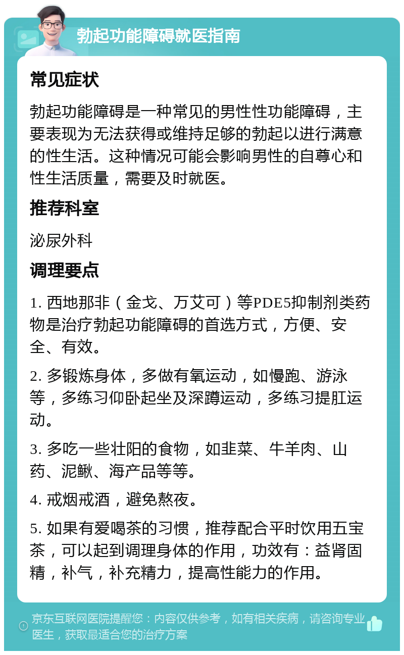 勃起功能障碍就医指南 常见症状 勃起功能障碍是一种常见的男性性功能障碍，主要表现为无法获得或维持足够的勃起以进行满意的性生活。这种情况可能会影响男性的自尊心和性生活质量，需要及时就医。 推荐科室 泌尿外科 调理要点 1. 西地那非（金戈、万艾可）等PDE5抑制剂类药物是治疗勃起功能障碍的首选方式，方便、安全、有效。 2. 多锻炼身体，多做有氧运动，如慢跑、游泳等，多练习仰卧起坐及深蹲运动，多练习提肛运动。 3. 多吃一些壮阳的食物，如韭菜、牛羊肉、山药、泥鳅、海产品等等。 4. 戒烟戒酒，避免熬夜。 5. 如果有爱喝茶的习惯，推荐配合平时饮用五宝茶，可以起到调理身体的作用，功效有：益肾固精，补气，补充精力，提高性能力的作用。