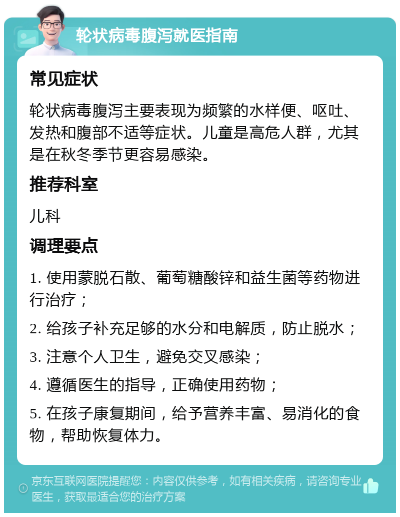 轮状病毒腹泻就医指南 常见症状 轮状病毒腹泻主要表现为频繁的水样便、呕吐、发热和腹部不适等症状。儿童是高危人群，尤其是在秋冬季节更容易感染。 推荐科室 儿科 调理要点 1. 使用蒙脱石散、葡萄糖酸锌和益生菌等药物进行治疗； 2. 给孩子补充足够的水分和电解质，防止脱水； 3. 注意个人卫生，避免交叉感染； 4. 遵循医生的指导，正确使用药物； 5. 在孩子康复期间，给予营养丰富、易消化的食物，帮助恢复体力。