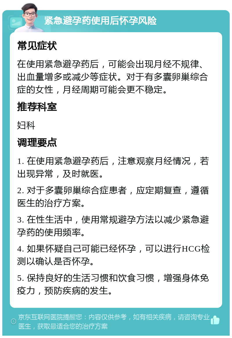 紧急避孕药使用后怀孕风险 常见症状 在使用紧急避孕药后，可能会出现月经不规律、出血量增多或减少等症状。对于有多囊卵巢综合症的女性，月经周期可能会更不稳定。 推荐科室 妇科 调理要点 1. 在使用紧急避孕药后，注意观察月经情况，若出现异常，及时就医。 2. 对于多囊卵巢综合症患者，应定期复查，遵循医生的治疗方案。 3. 在性生活中，使用常规避孕方法以减少紧急避孕药的使用频率。 4. 如果怀疑自己可能已经怀孕，可以进行HCG检测以确认是否怀孕。 5. 保持良好的生活习惯和饮食习惯，增强身体免疫力，预防疾病的发生。