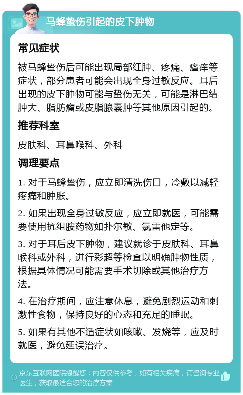 马蜂蛰伤引起的皮下肿物 常见症状 被马蜂蛰伤后可能出现局部红肿、疼痛、瘙痒等症状，部分患者可能会出现全身过敏反应。耳后出现的皮下肿物可能与蛰伤无关，可能是淋巴结肿大、脂肪瘤或皮脂腺囊肿等其他原因引起的。 推荐科室 皮肤科、耳鼻喉科、外科 调理要点 1. 对于马蜂蛰伤，应立即清洗伤口，冷敷以减轻疼痛和肿胀。 2. 如果出现全身过敏反应，应立即就医，可能需要使用抗组胺药物如扑尔敏、氯雷他定等。 3. 对于耳后皮下肿物，建议就诊于皮肤科、耳鼻喉科或外科，进行彩超等检查以明确肿物性质，根据具体情况可能需要手术切除或其他治疗方法。 4. 在治疗期间，应注意休息，避免剧烈运动和刺激性食物，保持良好的心态和充足的睡眠。 5. 如果有其他不适症状如咳嗽、发烧等，应及时就医，避免延误治疗。