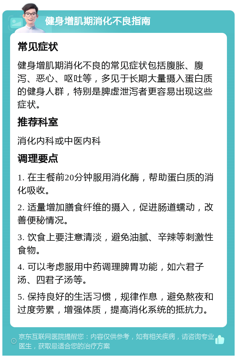 健身增肌期消化不良指南 常见症状 健身增肌期消化不良的常见症状包括腹胀、腹泻、恶心、呕吐等，多见于长期大量摄入蛋白质的健身人群，特别是脾虚泄泻者更容易出现这些症状。 推荐科室 消化内科或中医内科 调理要点 1. 在主餐前20分钟服用消化酶，帮助蛋白质的消化吸收。 2. 适量增加膳食纤维的摄入，促进肠道蠕动，改善便秘情况。 3. 饮食上要注意清淡，避免油腻、辛辣等刺激性食物。 4. 可以考虑服用中药调理脾胃功能，如六君子汤、四君子汤等。 5. 保持良好的生活习惯，规律作息，避免熬夜和过度劳累，增强体质，提高消化系统的抵抗力。