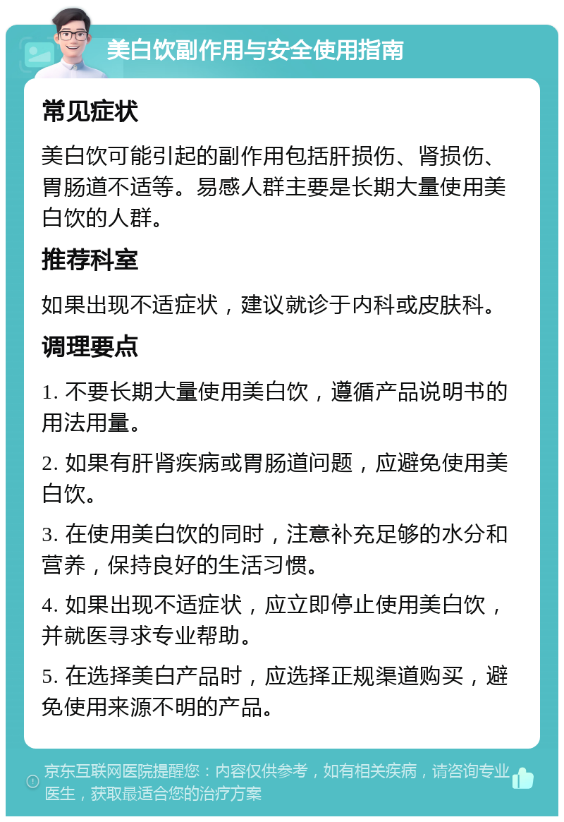 美白饮副作用与安全使用指南 常见症状 美白饮可能引起的副作用包括肝损伤、肾损伤、胃肠道不适等。易感人群主要是长期大量使用美白饮的人群。 推荐科室 如果出现不适症状，建议就诊于内科或皮肤科。 调理要点 1. 不要长期大量使用美白饮，遵循产品说明书的用法用量。 2. 如果有肝肾疾病或胃肠道问题，应避免使用美白饮。 3. 在使用美白饮的同时，注意补充足够的水分和营养，保持良好的生活习惯。 4. 如果出现不适症状，应立即停止使用美白饮，并就医寻求专业帮助。 5. 在选择美白产品时，应选择正规渠道购买，避免使用来源不明的产品。