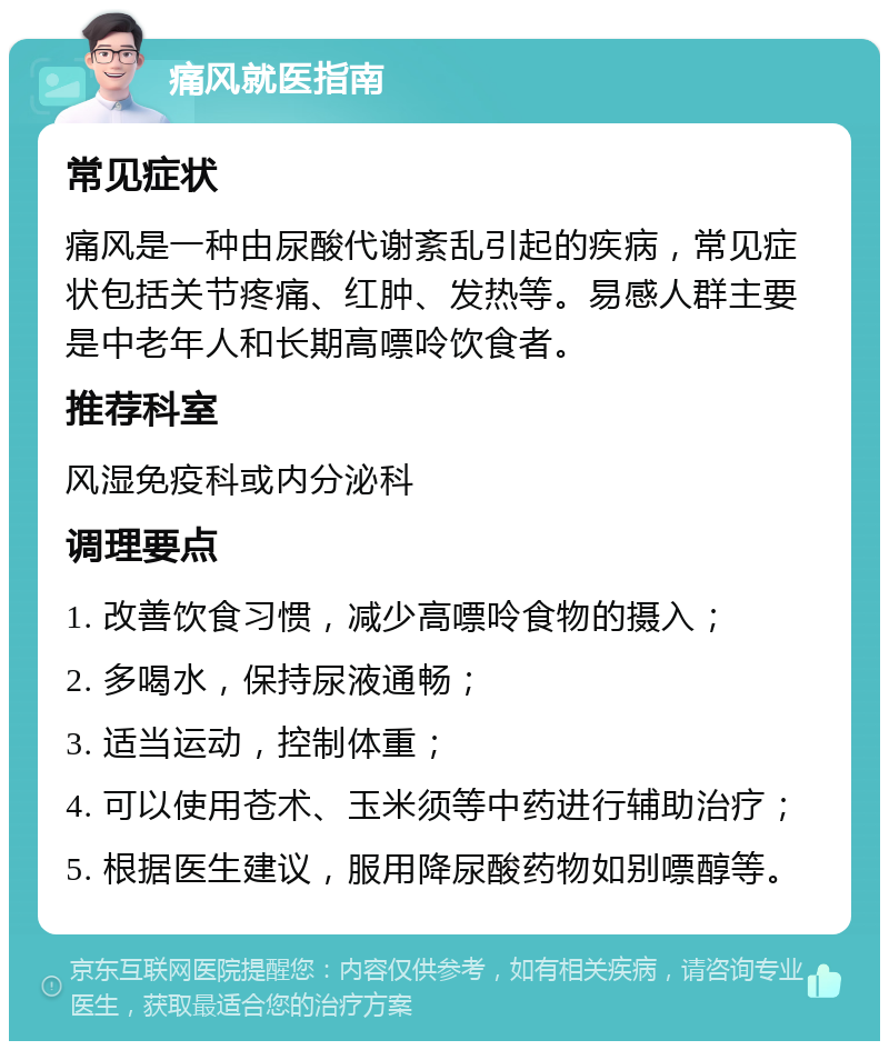 痛风就医指南 常见症状 痛风是一种由尿酸代谢紊乱引起的疾病，常见症状包括关节疼痛、红肿、发热等。易感人群主要是中老年人和长期高嘌呤饮食者。 推荐科室 风湿免疫科或内分泌科 调理要点 1. 改善饮食习惯，减少高嘌呤食物的摄入； 2. 多喝水，保持尿液通畅； 3. 适当运动，控制体重； 4. 可以使用苍术、玉米须等中药进行辅助治疗； 5. 根据医生建议，服用降尿酸药物如别嘌醇等。