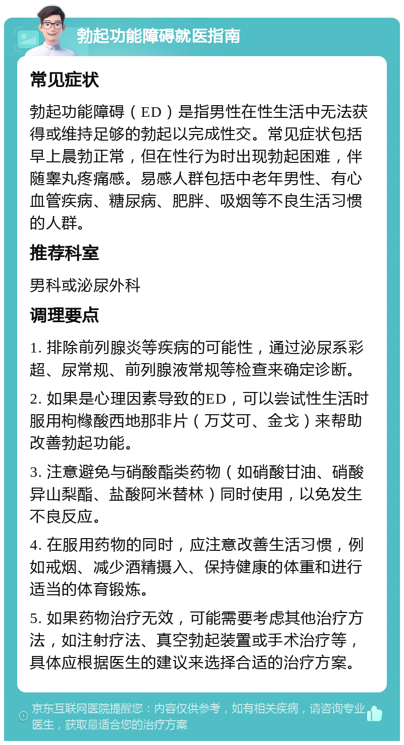 勃起功能障碍就医指南 常见症状 勃起功能障碍（ED）是指男性在性生活中无法获得或维持足够的勃起以完成性交。常见症状包括早上晨勃正常，但在性行为时出现勃起困难，伴随睾丸疼痛感。易感人群包括中老年男性、有心血管疾病、糖尿病、肥胖、吸烟等不良生活习惯的人群。 推荐科室 男科或泌尿外科 调理要点 1. 排除前列腺炎等疾病的可能性，通过泌尿系彩超、尿常规、前列腺液常规等检查来确定诊断。 2. 如果是心理因素导致的ED，可以尝试性生活时服用枸橼酸西地那非片（万艾可、金戈）来帮助改善勃起功能。 3. 注意避免与硝酸酯类药物（如硝酸甘油、硝酸异山梨酯、盐酸阿米替林）同时使用，以免发生不良反应。 4. 在服用药物的同时，应注意改善生活习惯，例如戒烟、减少酒精摄入、保持健康的体重和进行适当的体育锻炼。 5. 如果药物治疗无效，可能需要考虑其他治疗方法，如注射疗法、真空勃起装置或手术治疗等，具体应根据医生的建议来选择合适的治疗方案。