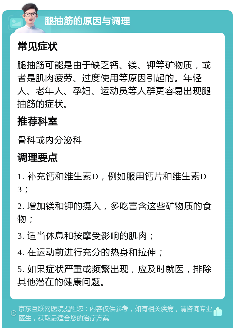 腿抽筋的原因与调理 常见症状 腿抽筋可能是由于缺乏钙、镁、钾等矿物质，或者是肌肉疲劳、过度使用等原因引起的。年轻人、老年人、孕妇、运动员等人群更容易出现腿抽筋的症状。 推荐科室 骨科或内分泌科 调理要点 1. 补充钙和维生素D，例如服用钙片和维生素D3； 2. 增加镁和钾的摄入，多吃富含这些矿物质的食物； 3. 适当休息和按摩受影响的肌肉； 4. 在运动前进行充分的热身和拉伸； 5. 如果症状严重或频繁出现，应及时就医，排除其他潜在的健康问题。