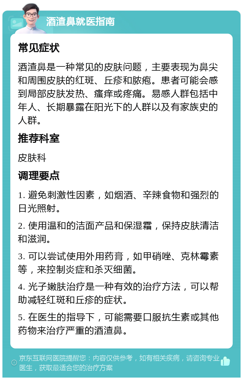 酒渣鼻就医指南 常见症状 酒渣鼻是一种常见的皮肤问题，主要表现为鼻尖和周围皮肤的红斑、丘疹和脓疱。患者可能会感到局部皮肤发热、瘙痒或疼痛。易感人群包括中年人、长期暴露在阳光下的人群以及有家族史的人群。 推荐科室 皮肤科 调理要点 1. 避免刺激性因素，如烟酒、辛辣食物和强烈的日光照射。 2. 使用温和的洁面产品和保湿霜，保持皮肤清洁和滋润。 3. 可以尝试使用外用药膏，如甲硝唑、克林霉素等，来控制炎症和杀灭细菌。 4. 光子嫩肤治疗是一种有效的治疗方法，可以帮助减轻红斑和丘疹的症状。 5. 在医生的指导下，可能需要口服抗生素或其他药物来治疗严重的酒渣鼻。