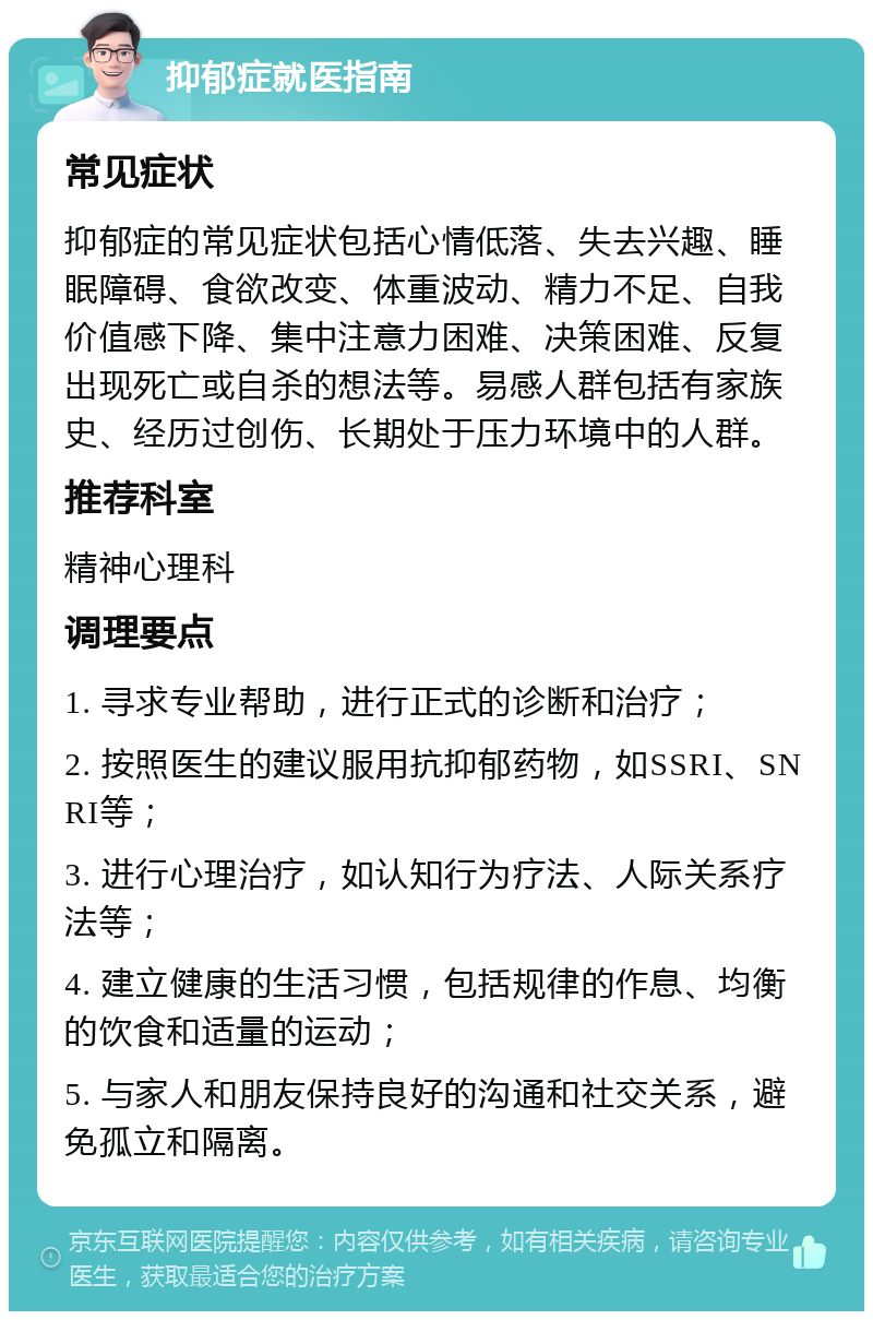 抑郁症就医指南 常见症状 抑郁症的常见症状包括心情低落、失去兴趣、睡眠障碍、食欲改变、体重波动、精力不足、自我价值感下降、集中注意力困难、决策困难、反复出现死亡或自杀的想法等。易感人群包括有家族史、经历过创伤、长期处于压力环境中的人群。 推荐科室 精神心理科 调理要点 1. 寻求专业帮助，进行正式的诊断和治疗； 2. 按照医生的建议服用抗抑郁药物，如SSRI、SNRI等； 3. 进行心理治疗，如认知行为疗法、人际关系疗法等； 4. 建立健康的生活习惯，包括规律的作息、均衡的饮食和适量的运动； 5. 与家人和朋友保持良好的沟通和社交关系，避免孤立和隔离。