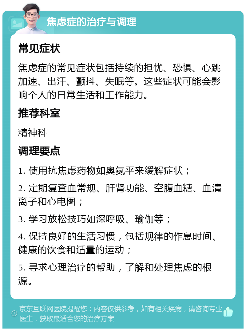 焦虑症的治疗与调理 常见症状 焦虑症的常见症状包括持续的担忧、恐惧、心跳加速、出汗、颤抖、失眠等。这些症状可能会影响个人的日常生活和工作能力。 推荐科室 精神科 调理要点 1. 使用抗焦虑药物如奥氮平来缓解症状； 2. 定期复查血常规、肝肾功能、空腹血糖、血清离子和心电图； 3. 学习放松技巧如深呼吸、瑜伽等； 4. 保持良好的生活习惯，包括规律的作息时间、健康的饮食和适量的运动； 5. 寻求心理治疗的帮助，了解和处理焦虑的根源。