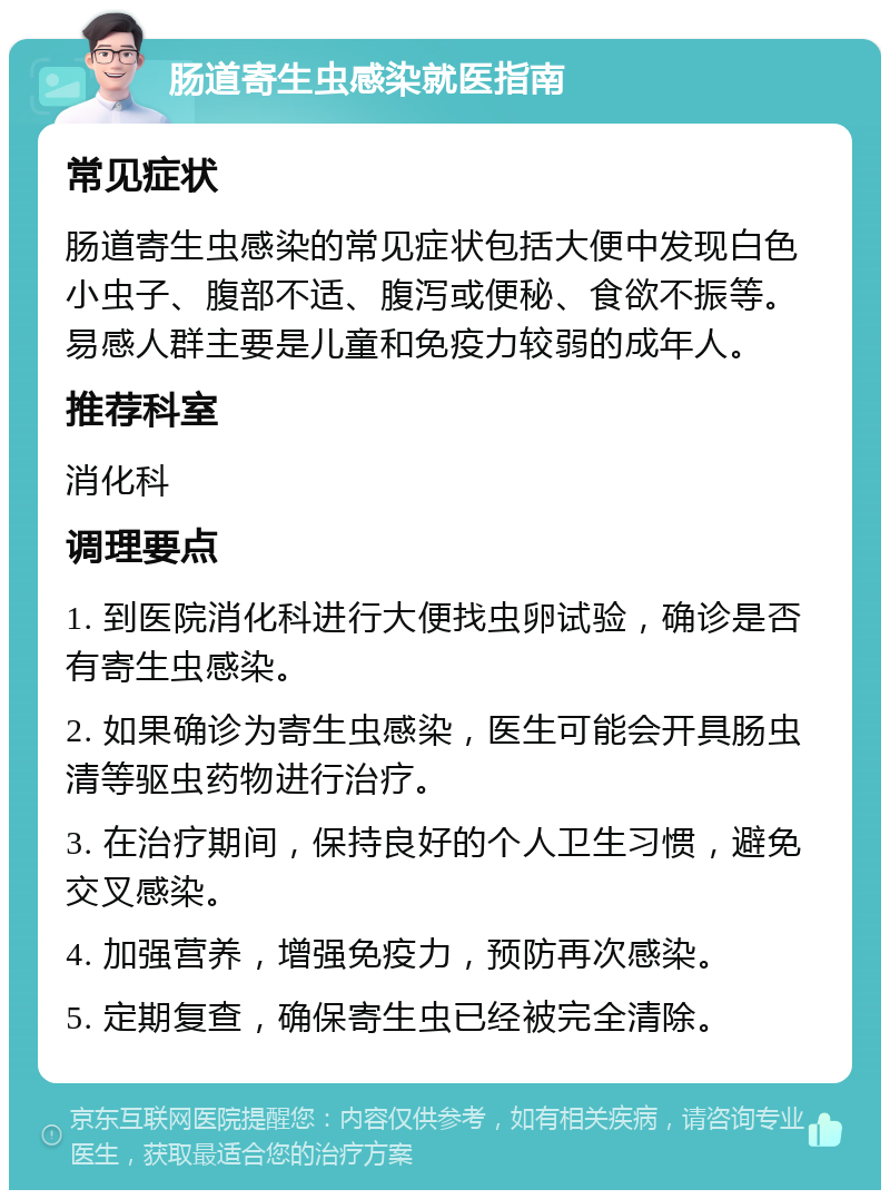 肠道寄生虫感染就医指南 常见症状 肠道寄生虫感染的常见症状包括大便中发现白色小虫子、腹部不适、腹泻或便秘、食欲不振等。易感人群主要是儿童和免疫力较弱的成年人。 推荐科室 消化科 调理要点 1. 到医院消化科进行大便找虫卵试验，确诊是否有寄生虫感染。 2. 如果确诊为寄生虫感染，医生可能会开具肠虫清等驱虫药物进行治疗。 3. 在治疗期间，保持良好的个人卫生习惯，避免交叉感染。 4. 加强营养，增强免疫力，预防再次感染。 5. 定期复查，确保寄生虫已经被完全清除。