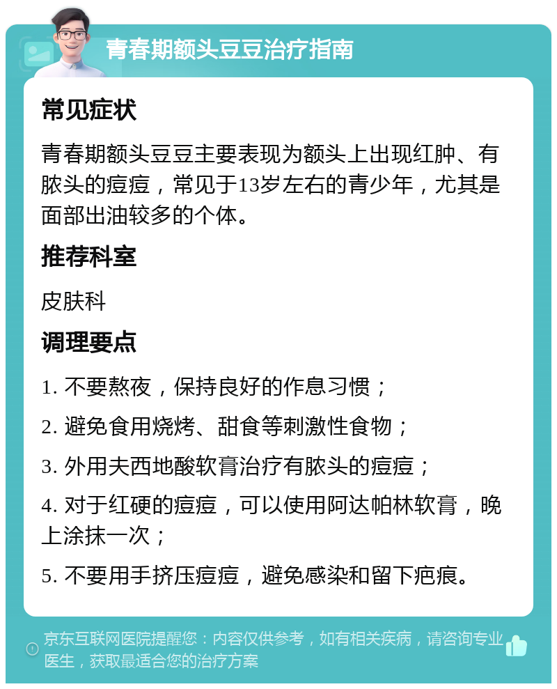 青春期额头豆豆治疗指南 常见症状 青春期额头豆豆主要表现为额头上出现红肿、有脓头的痘痘，常见于13岁左右的青少年，尤其是面部出油较多的个体。 推荐科室 皮肤科 调理要点 1. 不要熬夜，保持良好的作息习惯； 2. 避免食用烧烤、甜食等刺激性食物； 3. 外用夫西地酸软膏治疗有脓头的痘痘； 4. 对于红硬的痘痘，可以使用阿达帕林软膏，晚上涂抹一次； 5. 不要用手挤压痘痘，避免感染和留下疤痕。