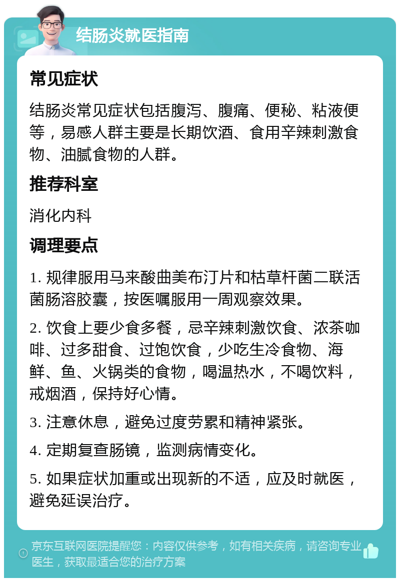 结肠炎就医指南 常见症状 结肠炎常见症状包括腹泻、腹痛、便秘、粘液便等，易感人群主要是长期饮酒、食用辛辣刺激食物、油腻食物的人群。 推荐科室 消化内科 调理要点 1. 规律服用马来酸曲美布汀片和枯草杆菌二联活菌肠溶胶囊，按医嘱服用一周观察效果。 2. 饮食上要少食多餐，忌辛辣刺激饮食、浓茶咖啡、过多甜食、过饱饮食，少吃生冷食物、海鲜、鱼、火锅类的食物，喝温热水，不喝饮料，戒烟酒，保持好心情。 3. 注意休息，避免过度劳累和精神紧张。 4. 定期复查肠镜，监测病情变化。 5. 如果症状加重或出现新的不适，应及时就医，避免延误治疗。