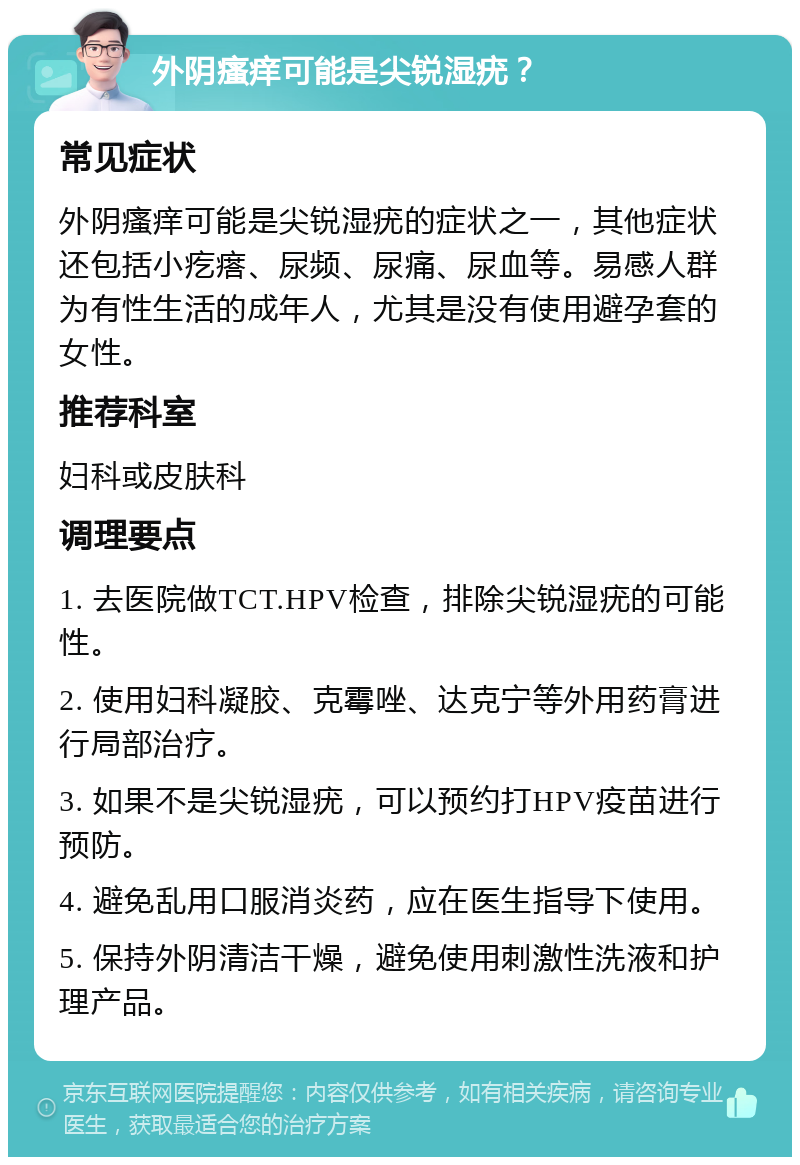 外阴瘙痒可能是尖锐湿疣？ 常见症状 外阴瘙痒可能是尖锐湿疣的症状之一，其他症状还包括小疙瘩、尿频、尿痛、尿血等。易感人群为有性生活的成年人，尤其是没有使用避孕套的女性。 推荐科室 妇科或皮肤科 调理要点 1. 去医院做TCT.HPV检查，排除尖锐湿疣的可能性。 2. 使用妇科凝胶、克霉唑、达克宁等外用药膏进行局部治疗。 3. 如果不是尖锐湿疣，可以预约打HPV疫苗进行预防。 4. 避免乱用口服消炎药，应在医生指导下使用。 5. 保持外阴清洁干燥，避免使用刺激性洗液和护理产品。