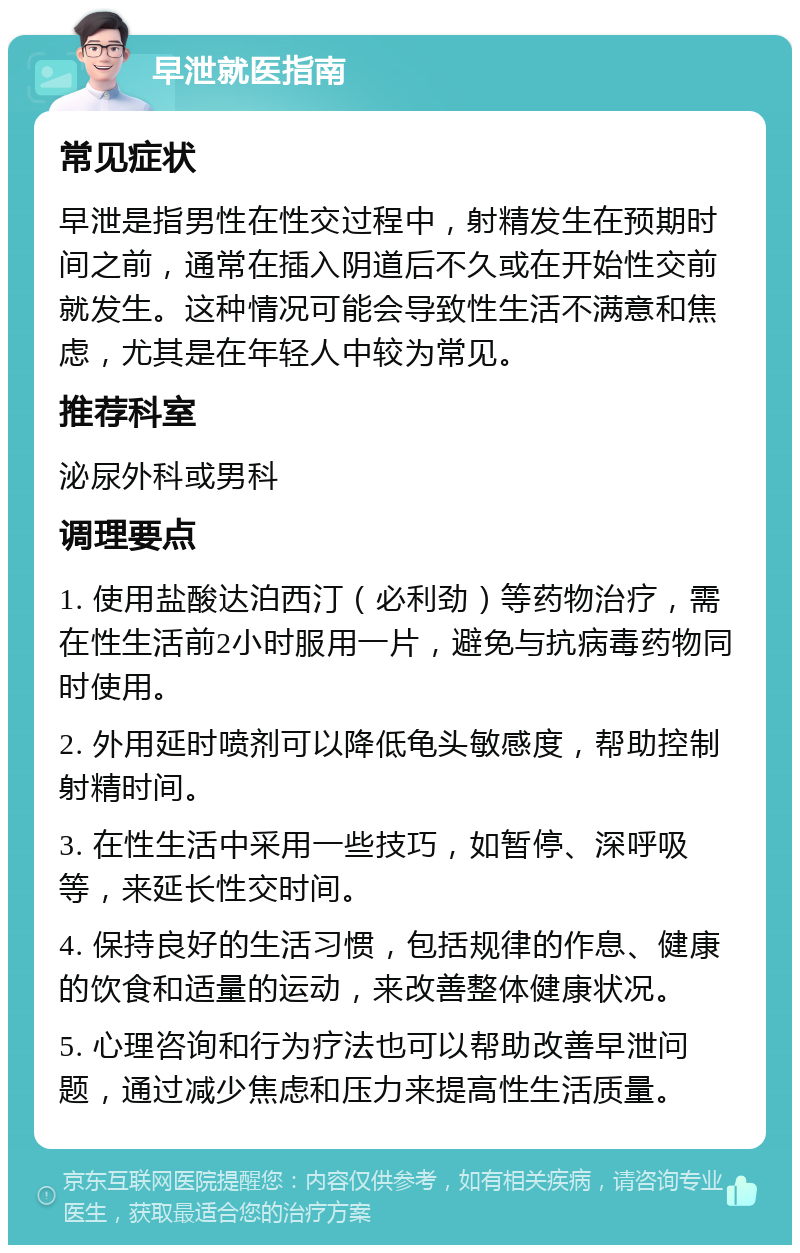 早泄就医指南 常见症状 早泄是指男性在性交过程中，射精发生在预期时间之前，通常在插入阴道后不久或在开始性交前就发生。这种情况可能会导致性生活不满意和焦虑，尤其是在年轻人中较为常见。 推荐科室 泌尿外科或男科 调理要点 1. 使用盐酸达泊西汀（必利劲）等药物治疗，需在性生活前2小时服用一片，避免与抗病毒药物同时使用。 2. 外用延时喷剂可以降低龟头敏感度，帮助控制射精时间。 3. 在性生活中采用一些技巧，如暂停、深呼吸等，来延长性交时间。 4. 保持良好的生活习惯，包括规律的作息、健康的饮食和适量的运动，来改善整体健康状况。 5. 心理咨询和行为疗法也可以帮助改善早泄问题，通过减少焦虑和压力来提高性生活质量。