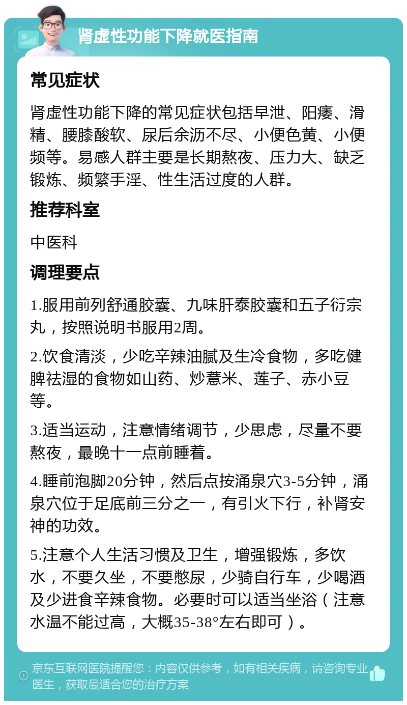 肾虚性功能下降就医指南 常见症状 肾虚性功能下降的常见症状包括早泄、阳痿、滑精、腰膝酸软、尿后余沥不尽、小便色黄、小便频等。易感人群主要是长期熬夜、压力大、缺乏锻炼、频繁手淫、性生活过度的人群。 推荐科室 中医科 调理要点 1.服用前列舒通胶囊、九味肝泰胶囊和五子衍宗丸，按照说明书服用2周。 2.饮食清淡，少吃辛辣油腻及生冷食物，多吃健脾祛湿的食物如山药、炒薏米、莲子、赤小豆等。 3.适当运动，注意情绪调节，少思虑，尽量不要熬夜，最晚十一点前睡着。 4.睡前泡脚20分钟，然后点按涌泉穴3-5分钟，涌泉穴位于足底前三分之一，有引火下行，补肾安神的功效。 5.注意个人生活习惯及卫生，增强锻炼，多饮水，不要久坐，不要憋尿，少骑自行车，少喝酒及少进食辛辣食物。必要时可以适当坐浴（注意水温不能过高，大概35-38°左右即可）。