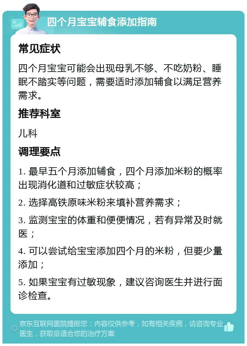 四个月宝宝辅食添加指南 常见症状 四个月宝宝可能会出现母乳不够、不吃奶粉、睡眠不踏实等问题，需要适时添加辅食以满足营养需求。 推荐科室 儿科 调理要点 1. 最早五个月添加辅食，四个月添加米粉的概率出现消化道和过敏症状较高； 2. 选择高铁原味米粉来填补营养需求； 3. 监测宝宝的体重和便便情况，若有异常及时就医； 4. 可以尝试给宝宝添加四个月的米粉，但要少量添加； 5. 如果宝宝有过敏现象，建议咨询医生并进行面诊检查。