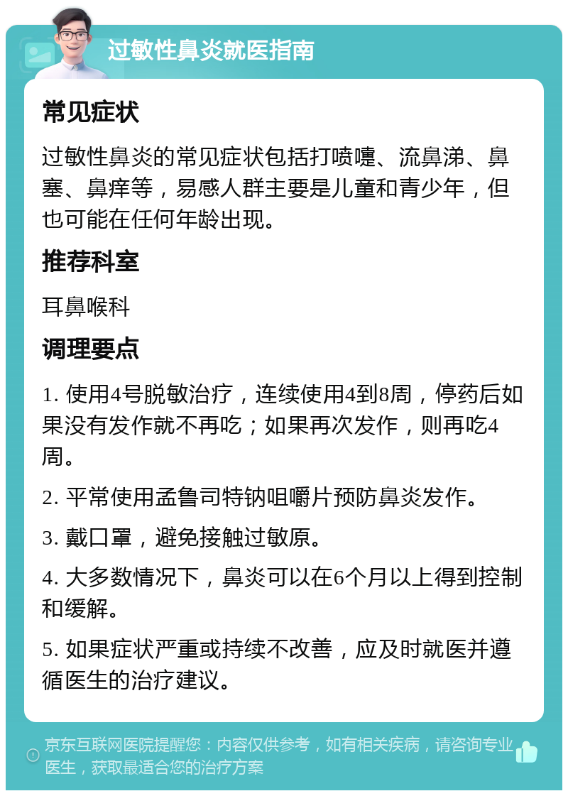 过敏性鼻炎就医指南 常见症状 过敏性鼻炎的常见症状包括打喷嚏、流鼻涕、鼻塞、鼻痒等，易感人群主要是儿童和青少年，但也可能在任何年龄出现。 推荐科室 耳鼻喉科 调理要点 1. 使用4号脱敏治疗，连续使用4到8周，停药后如果没有发作就不再吃；如果再次发作，则再吃4周。 2. 平常使用孟鲁司特钠咀嚼片预防鼻炎发作。 3. 戴口罩，避免接触过敏原。 4. 大多数情况下，鼻炎可以在6个月以上得到控制和缓解。 5. 如果症状严重或持续不改善，应及时就医并遵循医生的治疗建议。