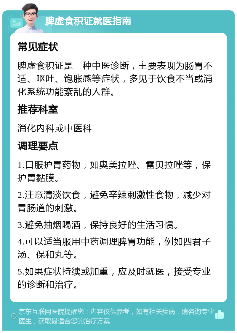 脾虚食积证就医指南 常见症状 脾虚食积证是一种中医诊断，主要表现为肠胃不适、呕吐、饱胀感等症状，多见于饮食不当或消化系统功能紊乱的人群。 推荐科室 消化内科或中医科 调理要点 1.口服护胃药物，如奥美拉唑、雷贝拉唑等，保护胃黏膜。 2.注意清淡饮食，避免辛辣刺激性食物，减少对胃肠道的刺激。 3.避免抽烟喝酒，保持良好的生活习惯。 4.可以适当服用中药调理脾胃功能，例如四君子汤、保和丸等。 5.如果症状持续或加重，应及时就医，接受专业的诊断和治疗。