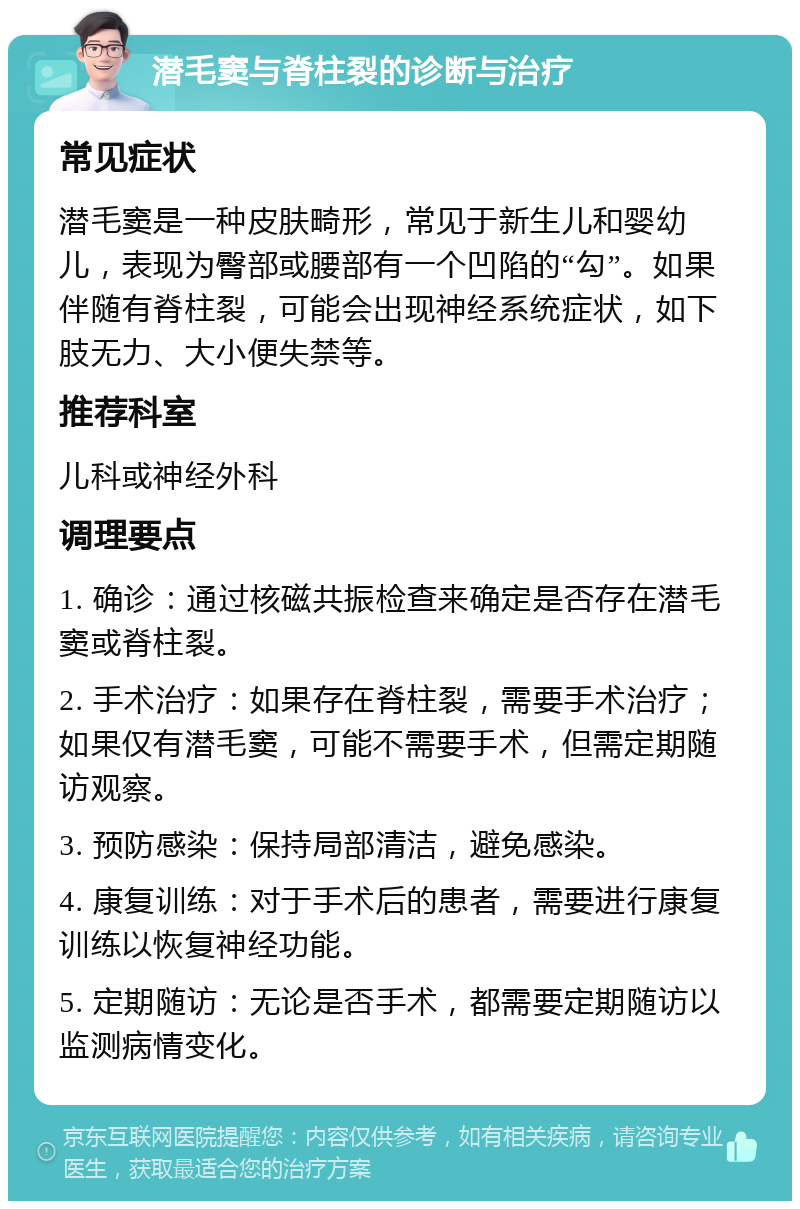 潜毛窦与脊柱裂的诊断与治疗 常见症状 潜毛窦是一种皮肤畸形，常见于新生儿和婴幼儿，表现为臀部或腰部有一个凹陷的“勾”。如果伴随有脊柱裂，可能会出现神经系统症状，如下肢无力、大小便失禁等。 推荐科室 儿科或神经外科 调理要点 1. 确诊：通过核磁共振检查来确定是否存在潜毛窦或脊柱裂。 2. 手术治疗：如果存在脊柱裂，需要手术治疗；如果仅有潜毛窦，可能不需要手术，但需定期随访观察。 3. 预防感染：保持局部清洁，避免感染。 4. 康复训练：对于手术后的患者，需要进行康复训练以恢复神经功能。 5. 定期随访：无论是否手术，都需要定期随访以监测病情变化。