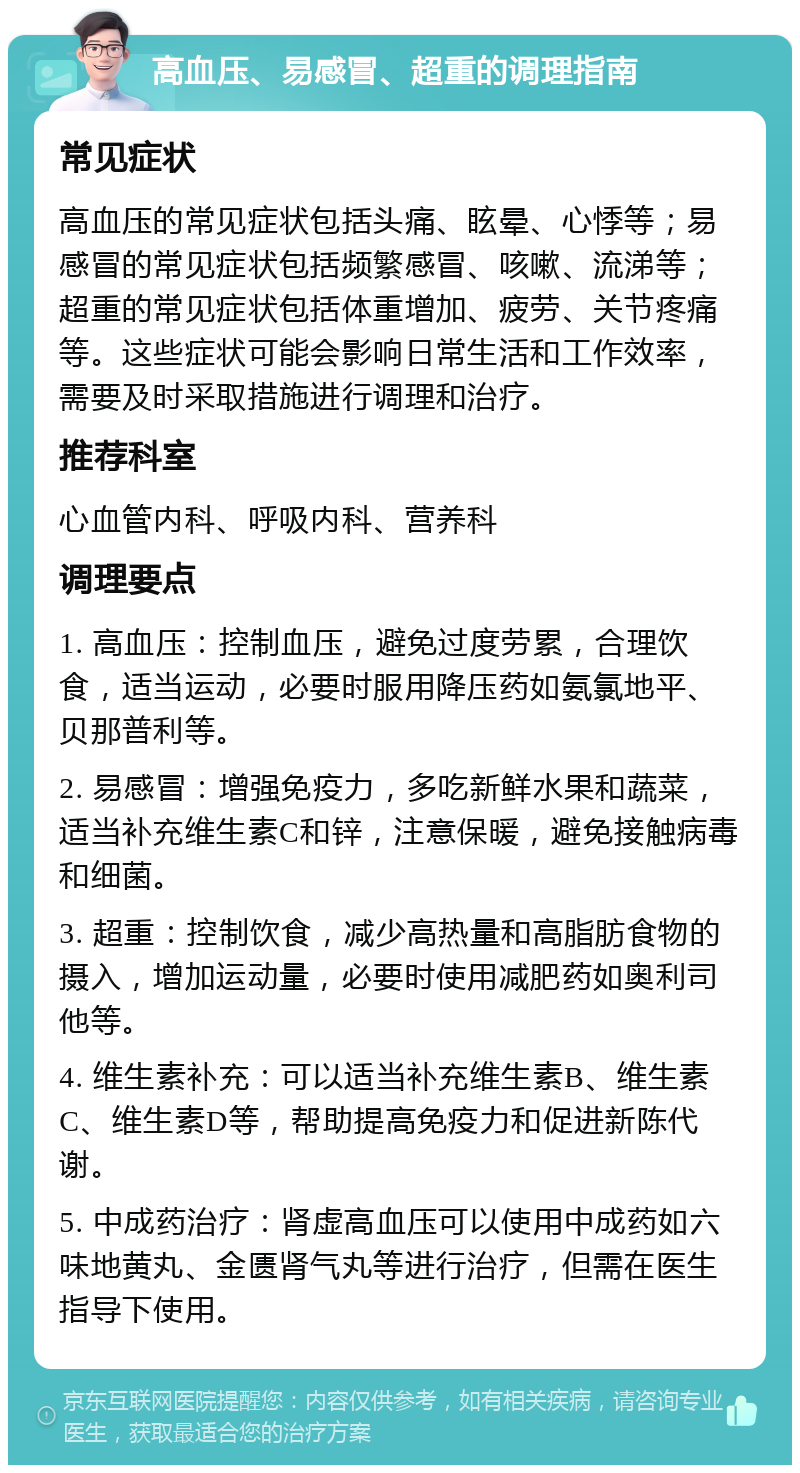 高血压、易感冒、超重的调理指南 常见症状 高血压的常见症状包括头痛、眩晕、心悸等；易感冒的常见症状包括频繁感冒、咳嗽、流涕等；超重的常见症状包括体重增加、疲劳、关节疼痛等。这些症状可能会影响日常生活和工作效率，需要及时采取措施进行调理和治疗。 推荐科室 心血管内科、呼吸内科、营养科 调理要点 1. 高血压：控制血压，避免过度劳累，合理饮食，适当运动，必要时服用降压药如氨氯地平、贝那普利等。 2. 易感冒：增强免疫力，多吃新鲜水果和蔬菜，适当补充维生素C和锌，注意保暖，避免接触病毒和细菌。 3. 超重：控制饮食，减少高热量和高脂肪食物的摄入，增加运动量，必要时使用减肥药如奥利司他等。 4. 维生素补充：可以适当补充维生素B、维生素C、维生素D等，帮助提高免疫力和促进新陈代谢。 5. 中成药治疗：肾虚高血压可以使用中成药如六味地黄丸、金匮肾气丸等进行治疗，但需在医生指导下使用。