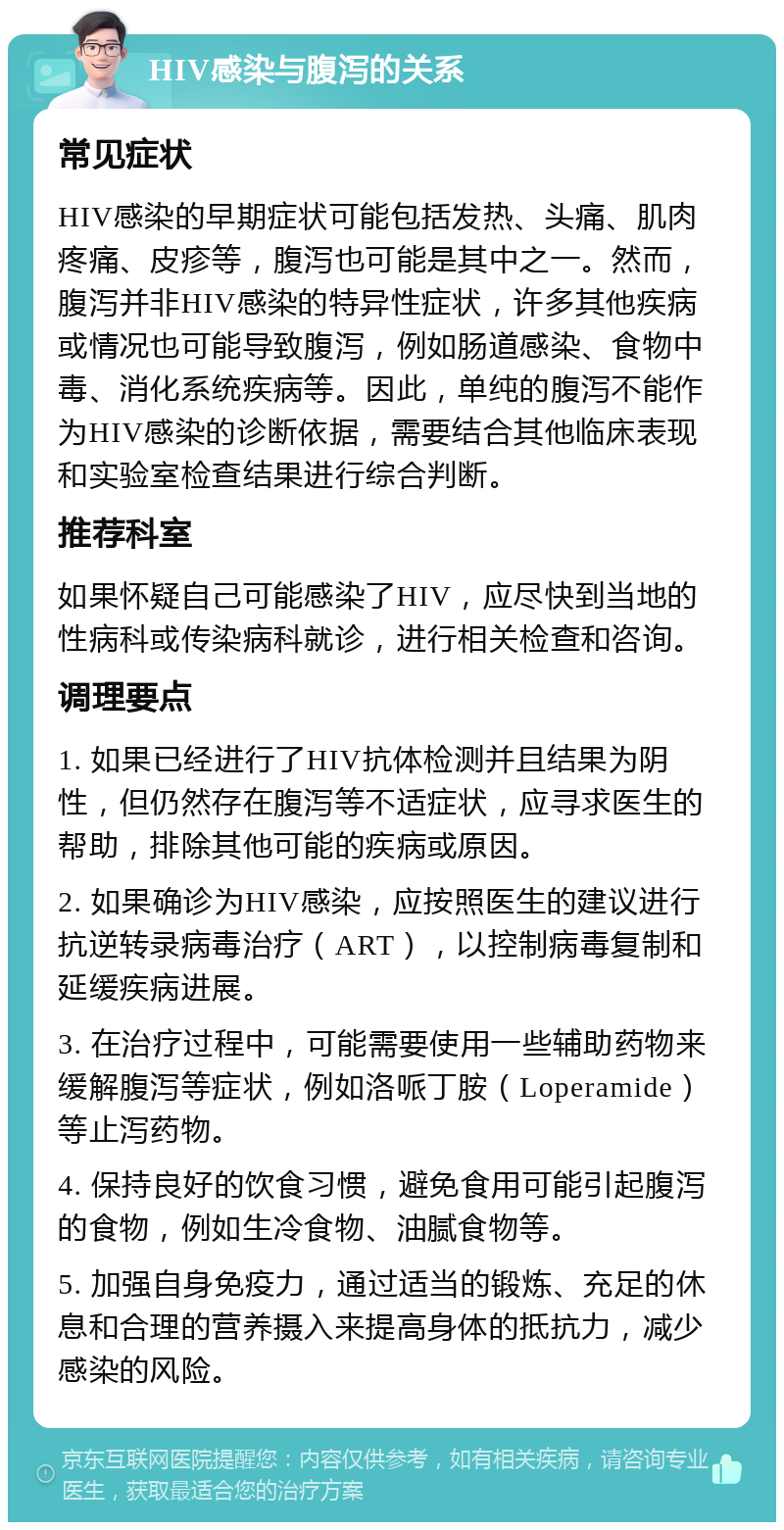 HIV感染与腹泻的关系 常见症状 HIV感染的早期症状可能包括发热、头痛、肌肉疼痛、皮疹等，腹泻也可能是其中之一。然而，腹泻并非HIV感染的特异性症状，许多其他疾病或情况也可能导致腹泻，例如肠道感染、食物中毒、消化系统疾病等。因此，单纯的腹泻不能作为HIV感染的诊断依据，需要结合其他临床表现和实验室检查结果进行综合判断。 推荐科室 如果怀疑自己可能感染了HIV，应尽快到当地的性病科或传染病科就诊，进行相关检查和咨询。 调理要点 1. 如果已经进行了HIV抗体检测并且结果为阴性，但仍然存在腹泻等不适症状，应寻求医生的帮助，排除其他可能的疾病或原因。 2. 如果确诊为HIV感染，应按照医生的建议进行抗逆转录病毒治疗（ART），以控制病毒复制和延缓疾病进展。 3. 在治疗过程中，可能需要使用一些辅助药物来缓解腹泻等症状，例如洛哌丁胺（Loperamide）等止泻药物。 4. 保持良好的饮食习惯，避免食用可能引起腹泻的食物，例如生冷食物、油腻食物等。 5. 加强自身免疫力，通过适当的锻炼、充足的休息和合理的营养摄入来提高身体的抵抗力，减少感染的风险。