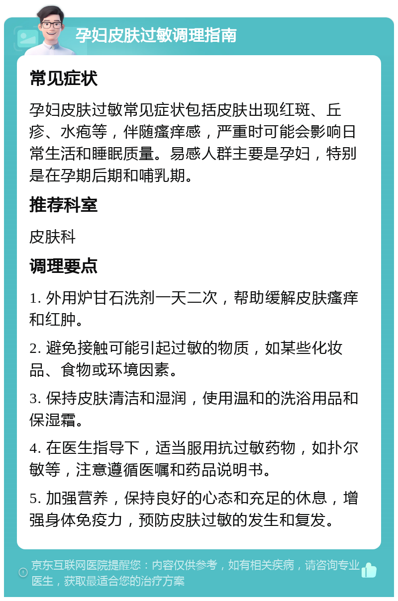 孕妇皮肤过敏调理指南 常见症状 孕妇皮肤过敏常见症状包括皮肤出现红斑、丘疹、水疱等，伴随瘙痒感，严重时可能会影响日常生活和睡眠质量。易感人群主要是孕妇，特别是在孕期后期和哺乳期。 推荐科室 皮肤科 调理要点 1. 外用炉甘石洗剂一天二次，帮助缓解皮肤瘙痒和红肿。 2. 避免接触可能引起过敏的物质，如某些化妆品、食物或环境因素。 3. 保持皮肤清洁和湿润，使用温和的洗浴用品和保湿霜。 4. 在医生指导下，适当服用抗过敏药物，如扑尔敏等，注意遵循医嘱和药品说明书。 5. 加强营养，保持良好的心态和充足的休息，增强身体免疫力，预防皮肤过敏的发生和复发。