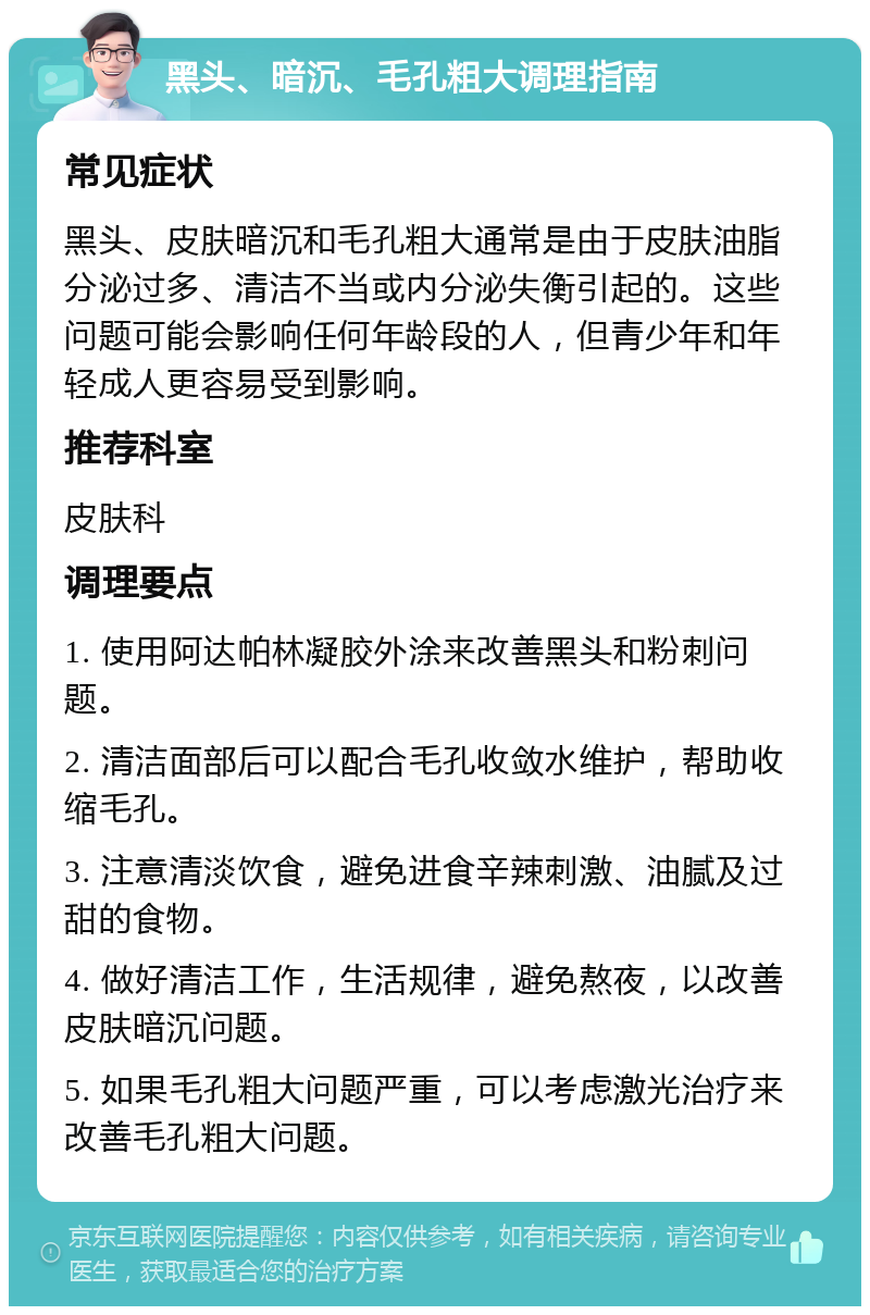 黑头、暗沉、毛孔粗大调理指南 常见症状 黑头、皮肤暗沉和毛孔粗大通常是由于皮肤油脂分泌过多、清洁不当或内分泌失衡引起的。这些问题可能会影响任何年龄段的人，但青少年和年轻成人更容易受到影响。 推荐科室 皮肤科 调理要点 1. 使用阿达帕林凝胶外涂来改善黑头和粉刺问题。 2. 清洁面部后可以配合毛孔收敛水维护，帮助收缩毛孔。 3. 注意清淡饮食，避免进食辛辣刺激、油腻及过甜的食物。 4. 做好清洁工作，生活规律，避免熬夜，以改善皮肤暗沉问题。 5. 如果毛孔粗大问题严重，可以考虑激光治疗来改善毛孔粗大问题。