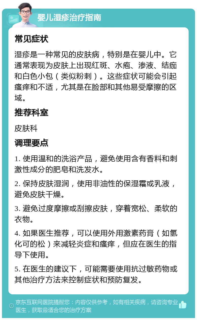 婴儿湿疹治疗指南 常见症状 湿疹是一种常见的皮肤病，特别是在婴儿中。它通常表现为皮肤上出现红斑、水疱、渗液、结痂和白色小包（类似粉刺）。这些症状可能会引起瘙痒和不适，尤其是在脸部和其他易受摩擦的区域。 推荐科室 皮肤科 调理要点 1. 使用温和的洗浴产品，避免使用含有香料和刺激性成分的肥皂和洗发水。 2. 保持皮肤湿润，使用非油性的保湿霜或乳液，避免皮肤干燥。 3. 避免过度摩擦或刮擦皮肤，穿着宽松、柔软的衣物。 4. 如果医生推荐，可以使用外用激素药膏（如氢化可的松）来减轻炎症和瘙痒，但应在医生的指导下使用。 5. 在医生的建议下，可能需要使用抗过敏药物或其他治疗方法来控制症状和预防复发。