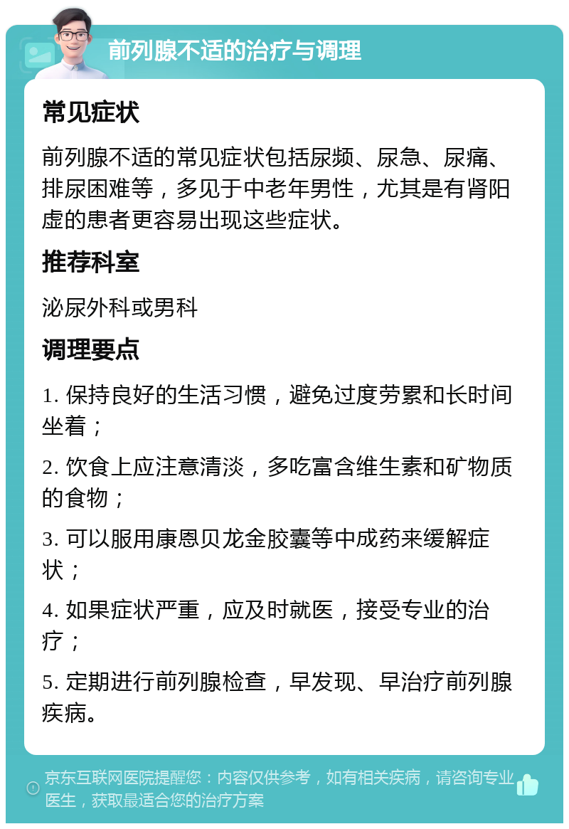 前列腺不适的治疗与调理 常见症状 前列腺不适的常见症状包括尿频、尿急、尿痛、排尿困难等，多见于中老年男性，尤其是有肾阳虚的患者更容易出现这些症状。 推荐科室 泌尿外科或男科 调理要点 1. 保持良好的生活习惯，避免过度劳累和长时间坐着； 2. 饮食上应注意清淡，多吃富含维生素和矿物质的食物； 3. 可以服用康恩贝龙金胶囊等中成药来缓解症状； 4. 如果症状严重，应及时就医，接受专业的治疗； 5. 定期进行前列腺检查，早发现、早治疗前列腺疾病。