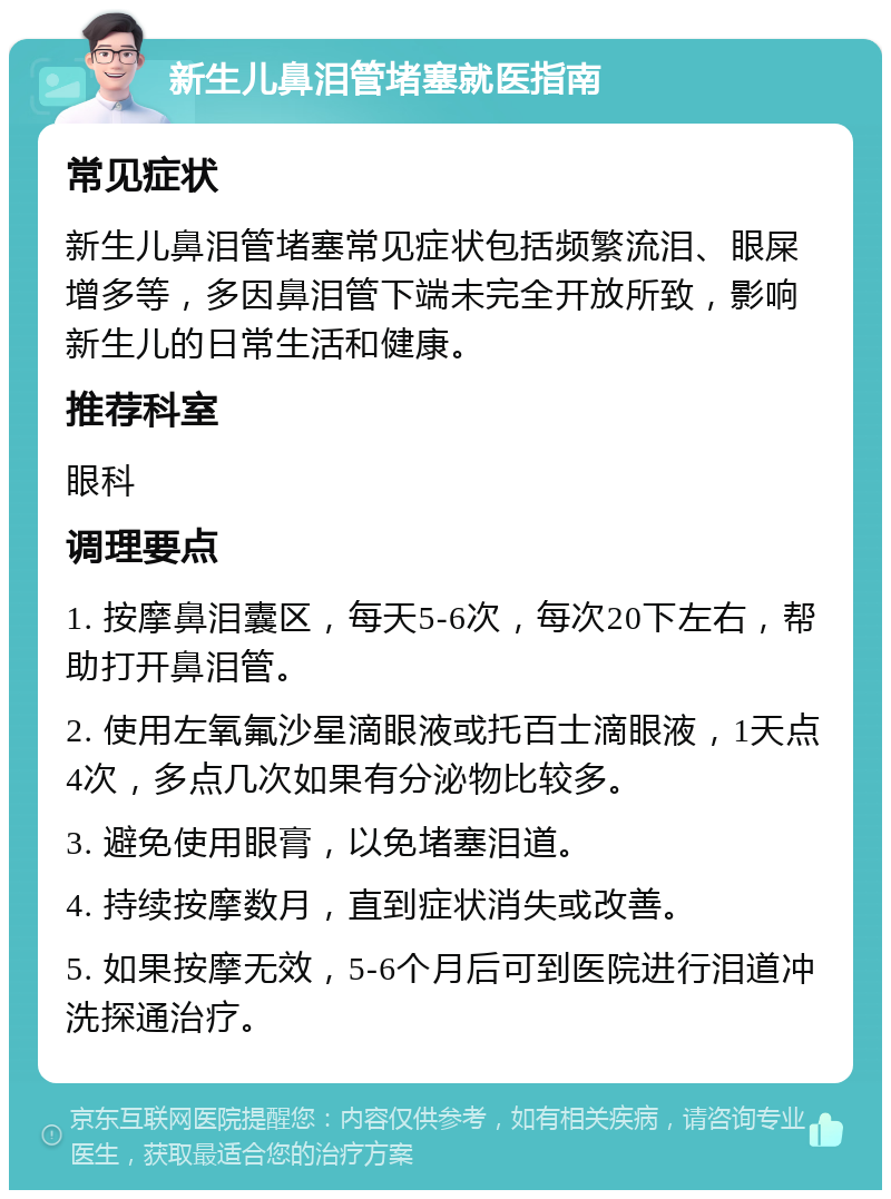 新生儿鼻泪管堵塞就医指南 常见症状 新生儿鼻泪管堵塞常见症状包括频繁流泪、眼屎增多等，多因鼻泪管下端未完全开放所致，影响新生儿的日常生活和健康。 推荐科室 眼科 调理要点 1. 按摩鼻泪囊区，每天5-6次，每次20下左右，帮助打开鼻泪管。 2. 使用左氧氟沙星滴眼液或托百士滴眼液，1天点4次，多点几次如果有分泌物比较多。 3. 避免使用眼膏，以免堵塞泪道。 4. 持续按摩数月，直到症状消失或改善。 5. 如果按摩无效，5-6个月后可到医院进行泪道冲洗探通治疗。