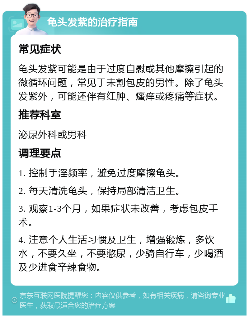 龟头发紫的治疗指南 常见症状 龟头发紫可能是由于过度自慰或其他摩擦引起的微循环问题，常见于未割包皮的男性。除了龟头发紫外，可能还伴有红肿、瘙痒或疼痛等症状。 推荐科室 泌尿外科或男科 调理要点 1. 控制手淫频率，避免过度摩擦龟头。 2. 每天清洗龟头，保持局部清洁卫生。 3. 观察1-3个月，如果症状未改善，考虑包皮手术。 4. 注意个人生活习惯及卫生，增强锻炼，多饮水，不要久坐，不要憋尿，少骑自行车，少喝酒及少进食辛辣食物。