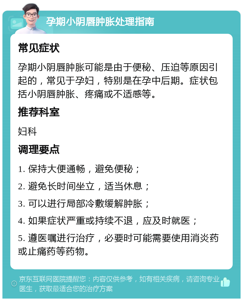 孕期小阴唇肿胀处理指南 常见症状 孕期小阴唇肿胀可能是由于便秘、压迫等原因引起的，常见于孕妇，特别是在孕中后期。症状包括小阴唇肿胀、疼痛或不适感等。 推荐科室 妇科 调理要点 1. 保持大便通畅，避免便秘； 2. 避免长时间坐立，适当休息； 3. 可以进行局部冷敷缓解肿胀； 4. 如果症状严重或持续不退，应及时就医； 5. 遵医嘱进行治疗，必要时可能需要使用消炎药或止痛药等药物。