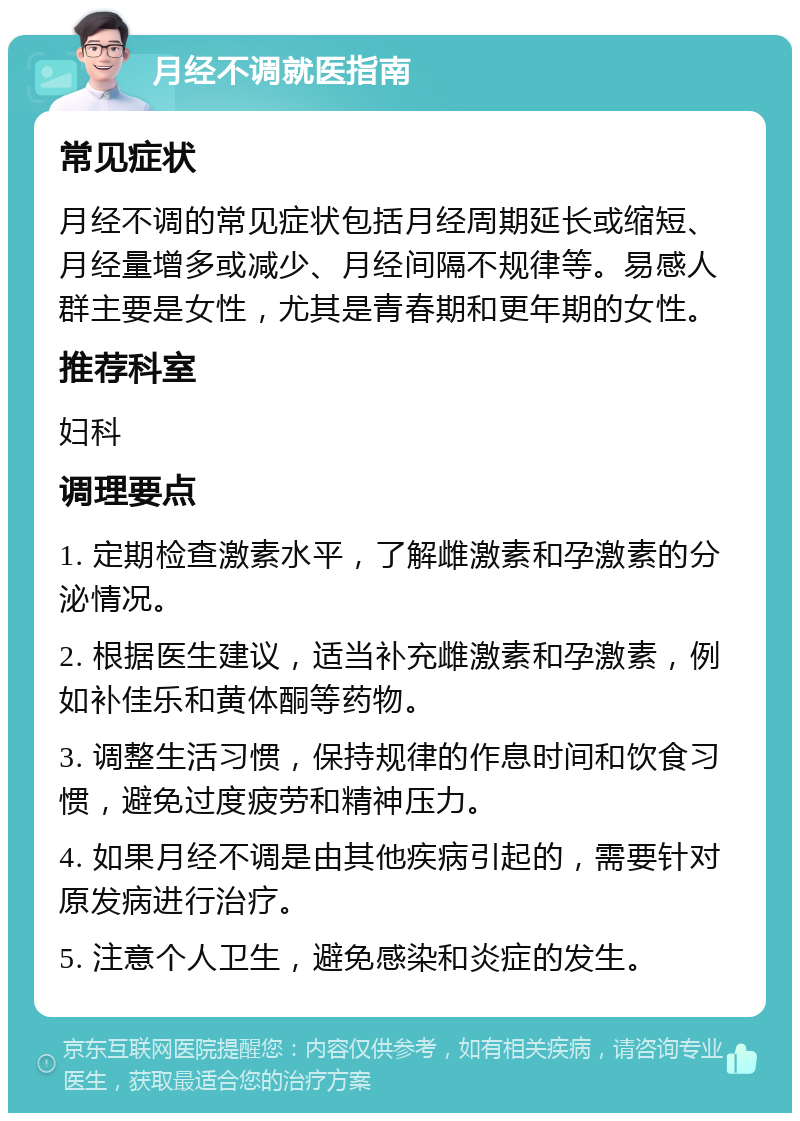 月经不调就医指南 常见症状 月经不调的常见症状包括月经周期延长或缩短、月经量增多或减少、月经间隔不规律等。易感人群主要是女性，尤其是青春期和更年期的女性。 推荐科室 妇科 调理要点 1. 定期检查激素水平，了解雌激素和孕激素的分泌情况。 2. 根据医生建议，适当补充雌激素和孕激素，例如补佳乐和黄体酮等药物。 3. 调整生活习惯，保持规律的作息时间和饮食习惯，避免过度疲劳和精神压力。 4. 如果月经不调是由其他疾病引起的，需要针对原发病进行治疗。 5. 注意个人卫生，避免感染和炎症的发生。