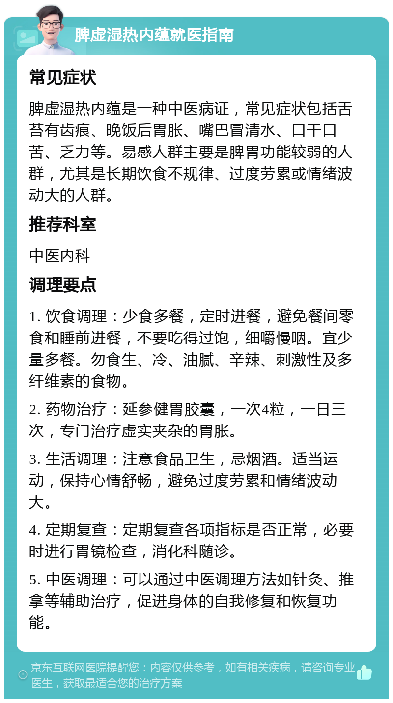 脾虚湿热内蕴就医指南 常见症状 脾虚湿热内蕴是一种中医病证，常见症状包括舌苔有齿痕、晚饭后胃胀、嘴巴冒清水、口干口苦、乏力等。易感人群主要是脾胃功能较弱的人群，尤其是长期饮食不规律、过度劳累或情绪波动大的人群。 推荐科室 中医内科 调理要点 1. 饮食调理：少食多餐，定时进餐，避免餐间零食和睡前进餐，不要吃得过饱，细嚼慢咽。宜少量多餐。勿食生、冷、油腻、辛辣、刺激性及多纤维素的食物。 2. 药物治疗：延参健胃胶囊，一次4粒，一日三次，专门治疗虚实夹杂的胃胀。 3. 生活调理：注意食品卫生，忌烟酒。适当运动，保持心情舒畅，避免过度劳累和情绪波动大。 4. 定期复查：定期复查各项指标是否正常，必要时进行胃镜检查，消化科随诊。 5. 中医调理：可以通过中医调理方法如针灸、推拿等辅助治疗，促进身体的自我修复和恢复功能。