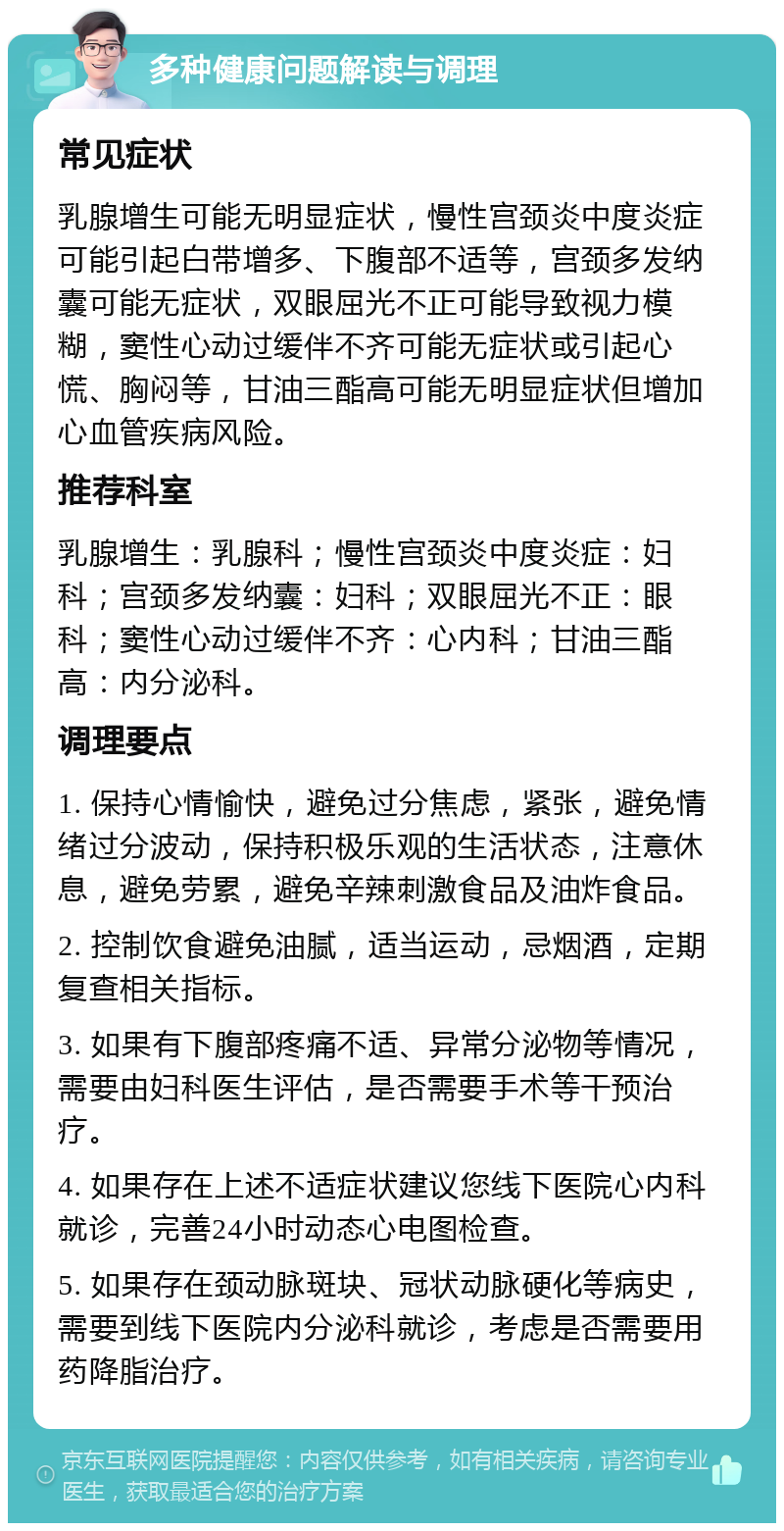 多种健康问题解读与调理 常见症状 乳腺增生可能无明显症状，慢性宫颈炎中度炎症可能引起白带增多、下腹部不适等，宫颈多发纳囊可能无症状，双眼屈光不正可能导致视力模糊，窦性心动过缓伴不齐可能无症状或引起心慌、胸闷等，甘油三酯高可能无明显症状但增加心血管疾病风险。 推荐科室 乳腺增生：乳腺科；慢性宫颈炎中度炎症：妇科；宫颈多发纳囊：妇科；双眼屈光不正：眼科；窦性心动过缓伴不齐：心内科；甘油三酯高：内分泌科。 调理要点 1. 保持心情愉快，避免过分焦虑，紧张，避免情绪过分波动，保持积极乐观的生活状态，注意休息，避免劳累，避免辛辣刺激食品及油炸食品。 2. 控制饮食避免油腻，适当运动，忌烟酒，定期复查相关指标。 3. 如果有下腹部疼痛不适、异常分泌物等情况，需要由妇科医生评估，是否需要手术等干预治疗。 4. 如果存在上述不适症状建议您线下医院心内科就诊，完善24小时动态心电图检查。 5. 如果存在颈动脉斑块、冠状动脉硬化等病史，需要到线下医院内分泌科就诊，考虑是否需要用药降脂治疗。