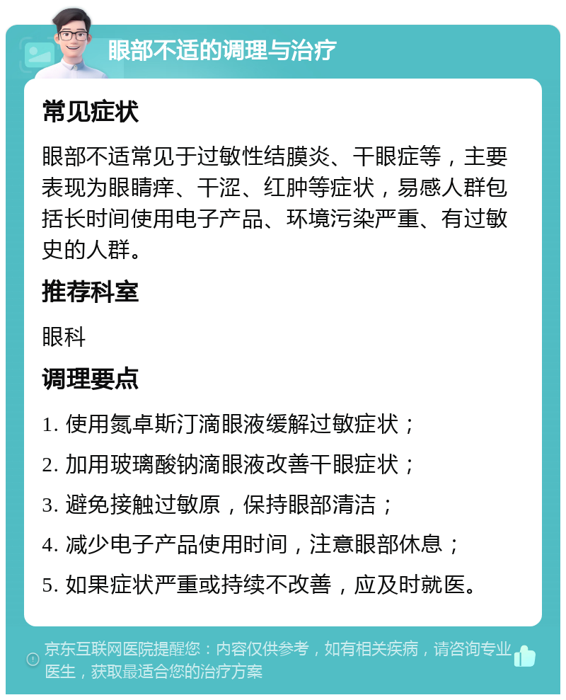 眼部不适的调理与治疗 常见症状 眼部不适常见于过敏性结膜炎、干眼症等，主要表现为眼睛痒、干涩、红肿等症状，易感人群包括长时间使用电子产品、环境污染严重、有过敏史的人群。 推荐科室 眼科 调理要点 1. 使用氮卓斯汀滴眼液缓解过敏症状； 2. 加用玻璃酸钠滴眼液改善干眼症状； 3. 避免接触过敏原，保持眼部清洁； 4. 减少电子产品使用时间，注意眼部休息； 5. 如果症状严重或持续不改善，应及时就医。