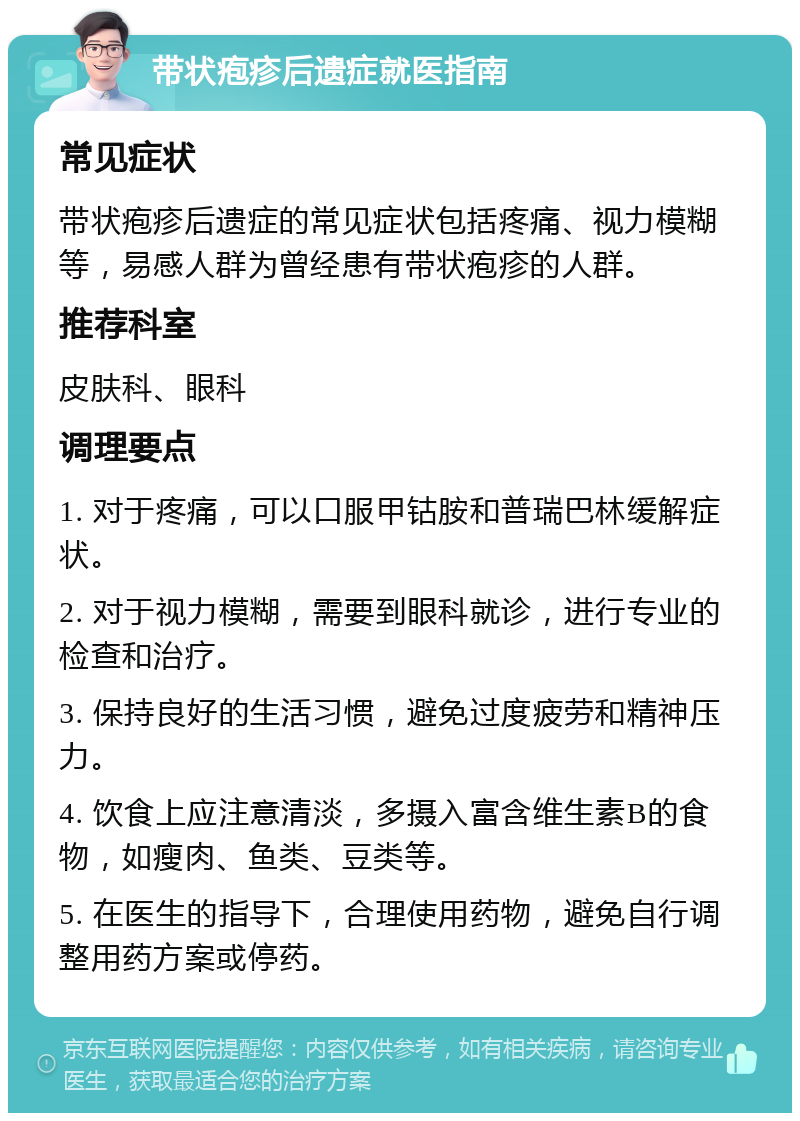 带状疱疹后遗症就医指南 常见症状 带状疱疹后遗症的常见症状包括疼痛、视力模糊等，易感人群为曾经患有带状疱疹的人群。 推荐科室 皮肤科、眼科 调理要点 1. 对于疼痛，可以口服甲钴胺和普瑞巴林缓解症状。 2. 对于视力模糊，需要到眼科就诊，进行专业的检查和治疗。 3. 保持良好的生活习惯，避免过度疲劳和精神压力。 4. 饮食上应注意清淡，多摄入富含维生素B的食物，如瘦肉、鱼类、豆类等。 5. 在医生的指导下，合理使用药物，避免自行调整用药方案或停药。