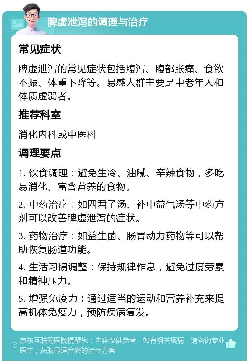 脾虚泄泻的调理与治疗 常见症状 脾虚泄泻的常见症状包括腹泻、腹部胀痛、食欲不振、体重下降等。易感人群主要是中老年人和体质虚弱者。 推荐科室 消化内科或中医科 调理要点 1. 饮食调理：避免生冷、油腻、辛辣食物，多吃易消化、富含营养的食物。 2. 中药治疗：如四君子汤、补中益气汤等中药方剂可以改善脾虚泄泻的症状。 3. 药物治疗：如益生菌、肠胃动力药物等可以帮助恢复肠道功能。 4. 生活习惯调整：保持规律作息，避免过度劳累和精神压力。 5. 增强免疫力：通过适当的运动和营养补充来提高机体免疫力，预防疾病复发。